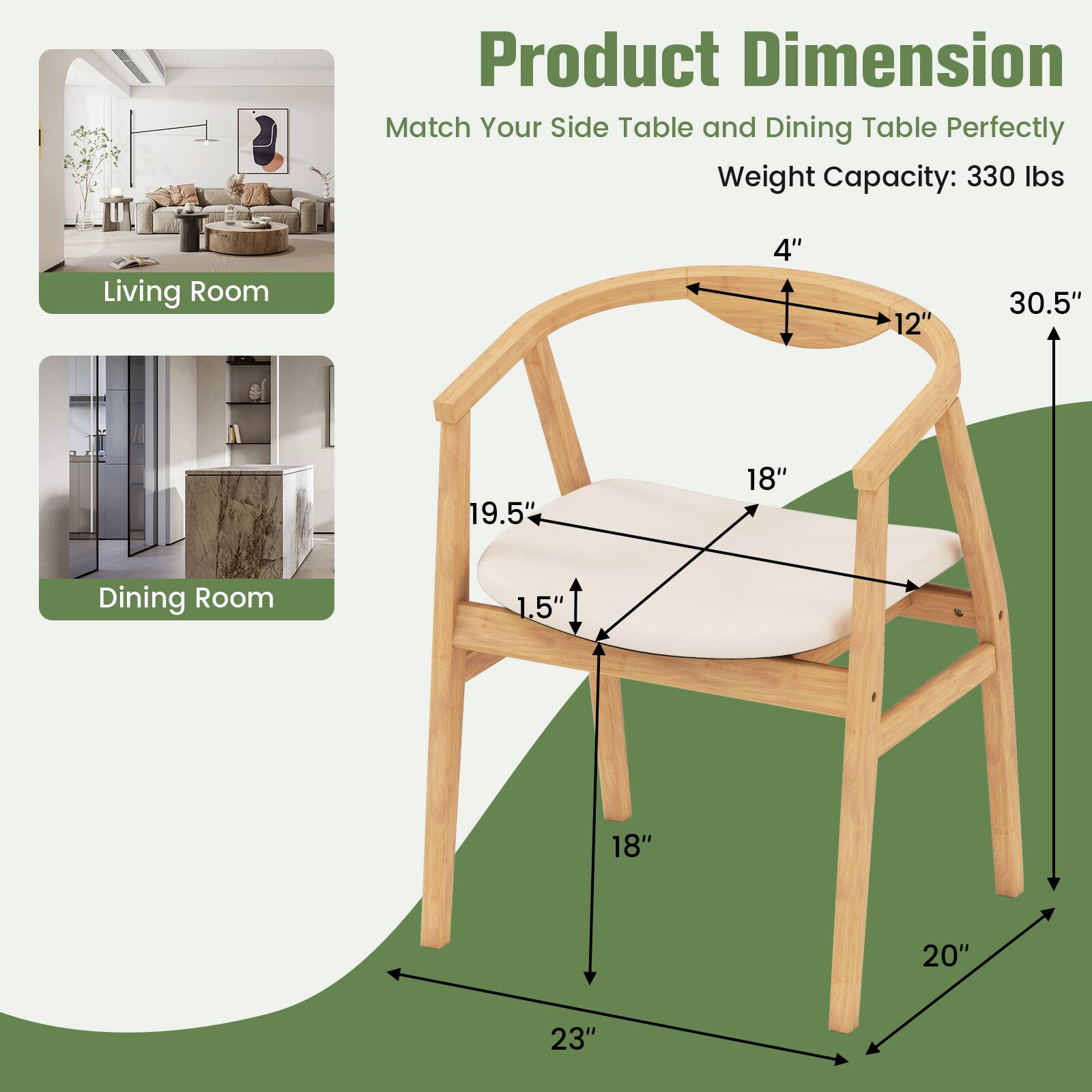 Product Dimension  
Match Your Side Table and Dining Table Perfectly  
Weight Capacity: 330 lbs  

Living Room  
4"  
12"  
30.5"  
19.5"  
18"  

Dining Room  
1.5"  
18"  
20"  
23"