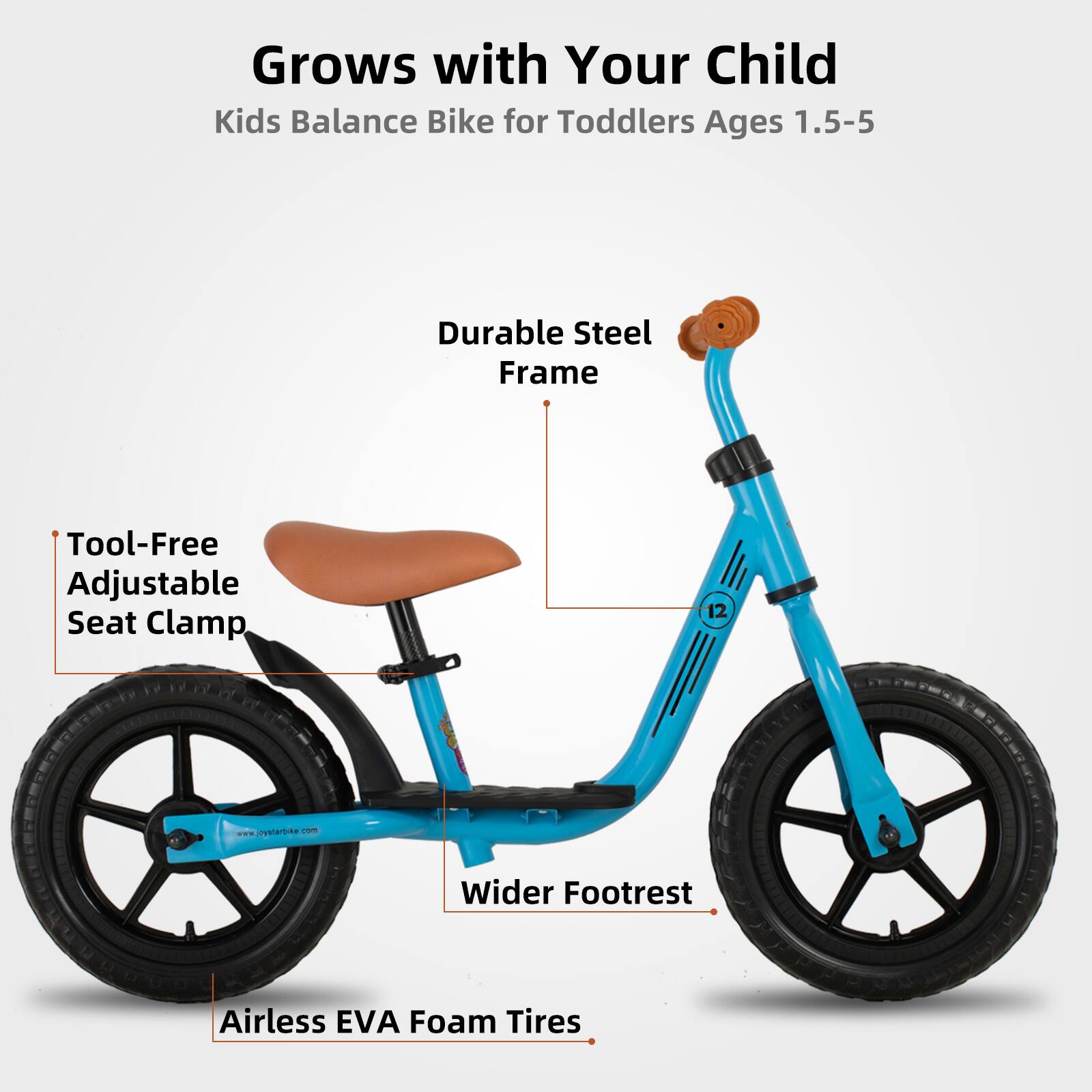 Grows with Your Child  
Kids Balance Bike for Toddlers Ages 1.5-5  

- Durable Steel Frame  
- Tool-Free Adjustable Seat Clamp  
- Wider Footrest  
- Airless EVA Foam Tires  

www.jiystarbike.com