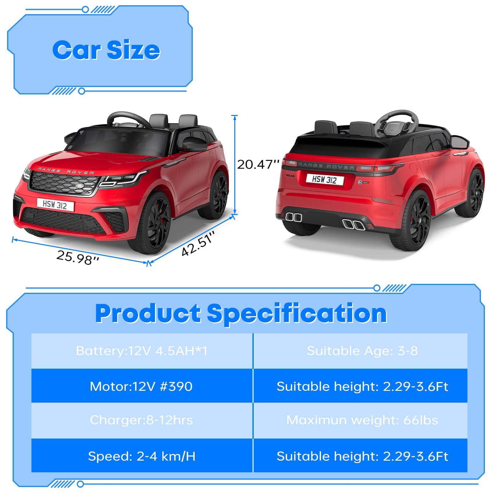 **Car Size**

- Length: 42.51"
- Width: 25.98"
- Height: 20.47"

**Product Specification**

- Battery: 12V 4.5AH*1
- Motor: 12V #390
- Charger: 8-12hrs
- Speed: 2-4 km/H
- Suitable Age: 3-8
- Suitable height: 2.29-3.6Ft
- Maximum weight: 66lbs
- Suitable height: 2.29-3.6Ft