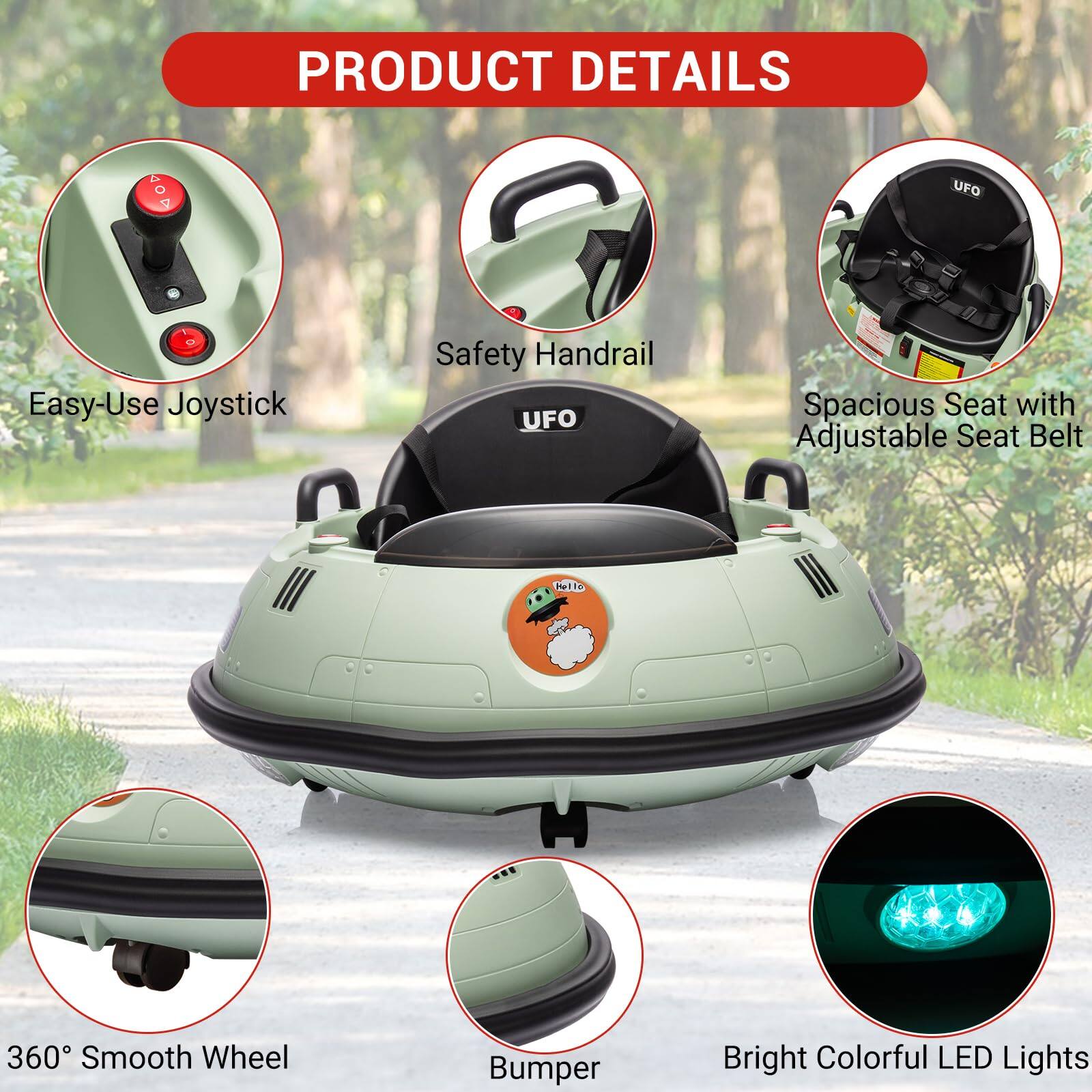 PRODUCT DETAILS

- Easy-Use Joystick
- Safety Handrail
- Spacious Seat with Adjustable Seat Belt
- 360° Smooth Wheel
- Bumper
- Bright Colorful LED Lights