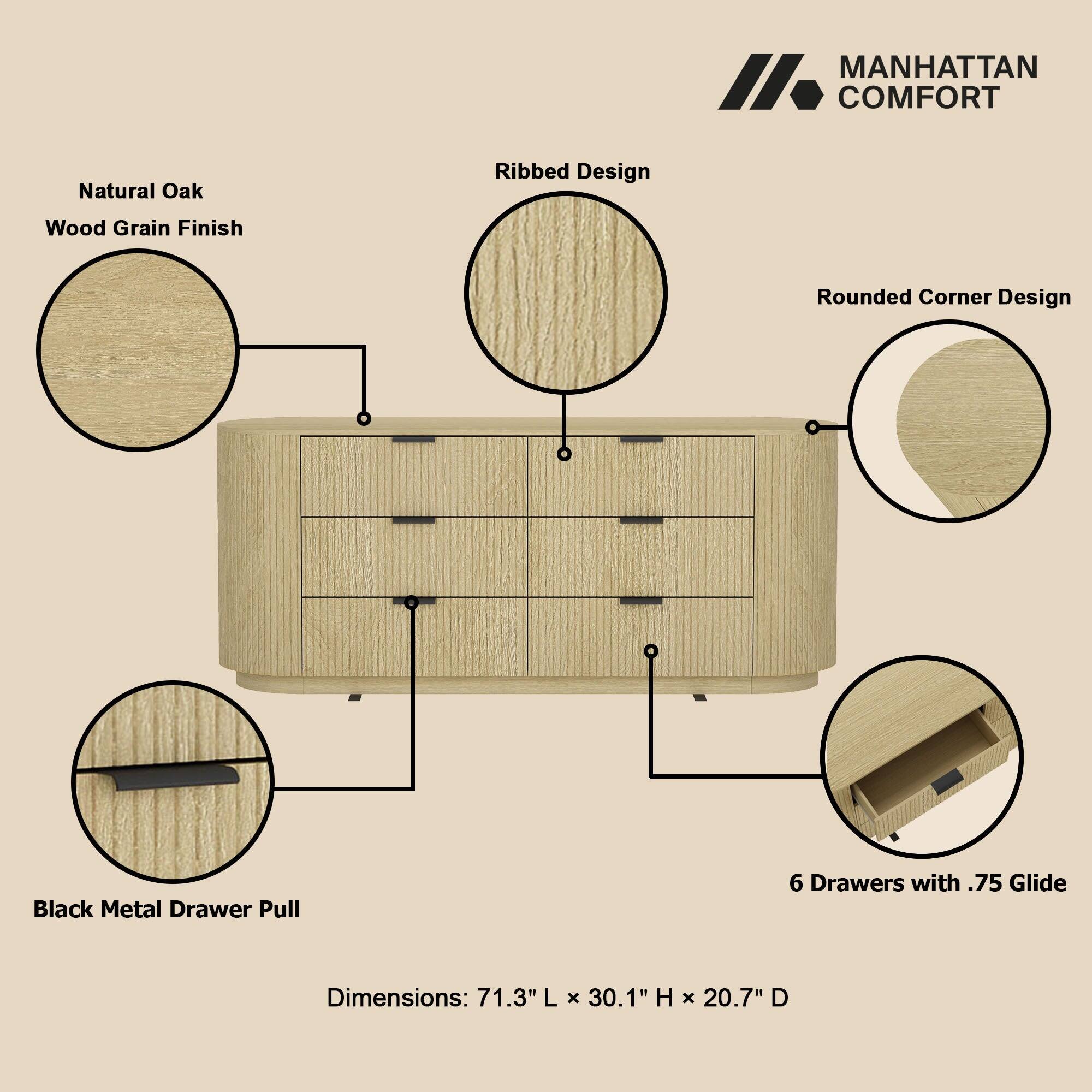 MANHATTAN COMFORT

Natural Oak  
Wood Grain Finish  
Ribbed Design  
Rounded Corner Design  
Black Metal Drawer Pull  
6 Drawers with .75 Glide  

Dimensions: 71.3" L x 30.1" H x 20.7" D