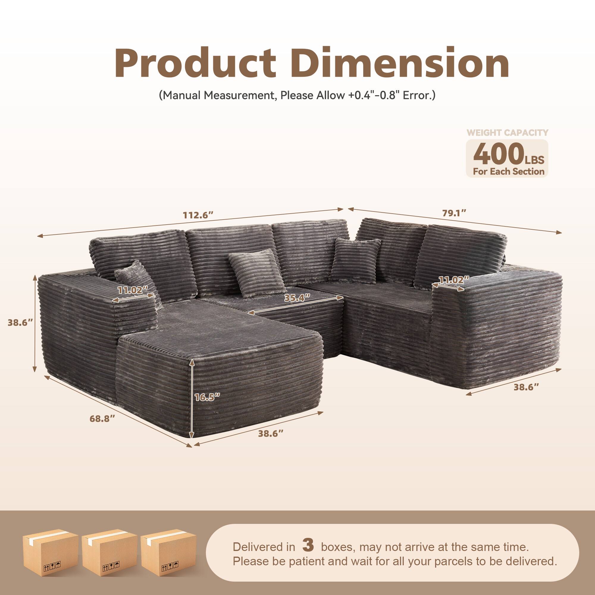 Product Dimension  
(Manual Measurement, Please Allow +0.4" - 0.8" Error.)  

WEIGHT CAPACITY  
400 LBS  
For Each Section  

112.6"  
79.1"  
11.02"  
35.4"  
11.02"  
38.6"  
16.5"  
38.6"  
68.8"  
38.6"  

Delivered in 3 boxes, may not arrive at the same time.  
Please be patient and wait for all your parcels to be delivered.