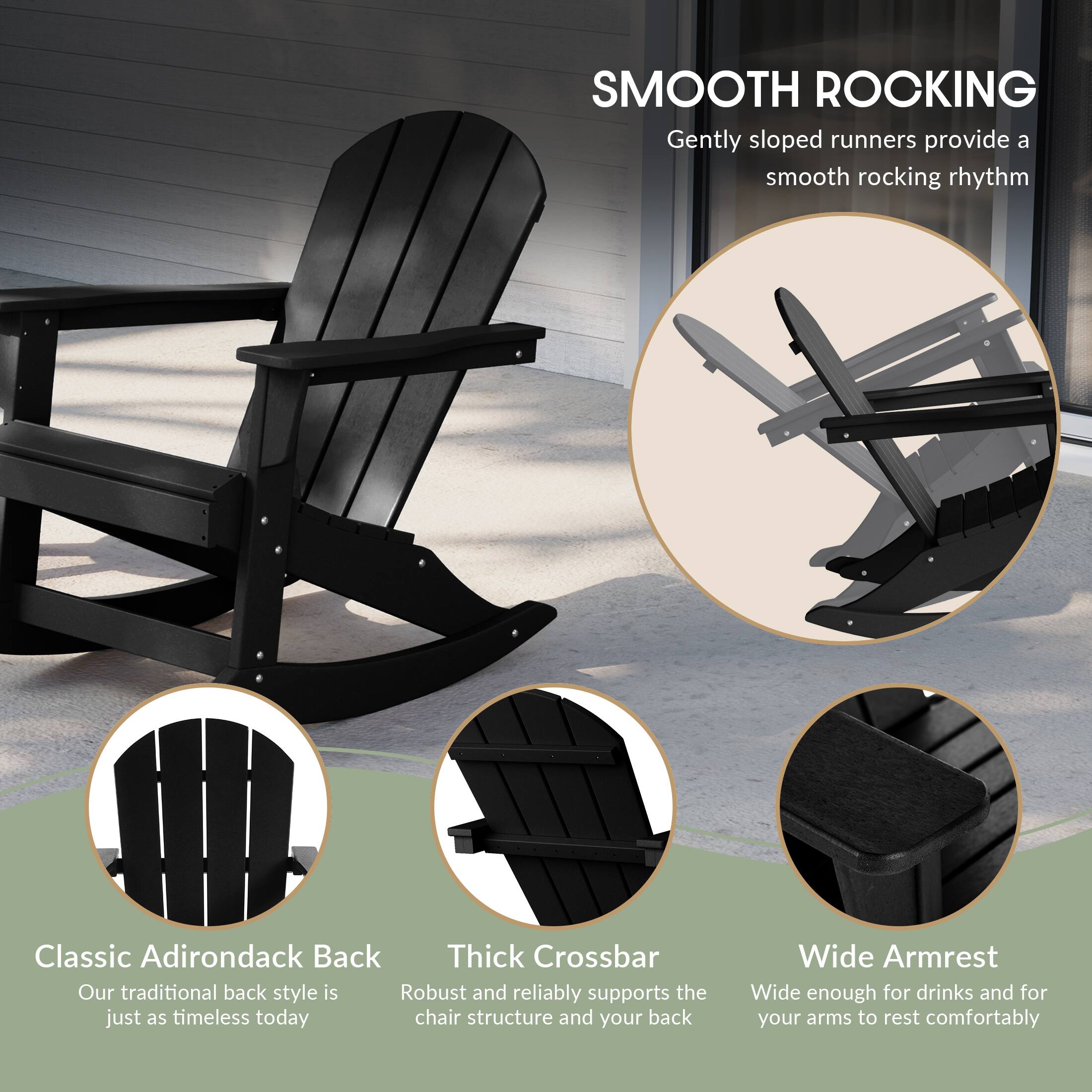 SMOOTH ROCKING  
Gently sloped runners provide a smooth rocking rhythm

Classic Adirondack Back  
Our traditional back style is just as timeless today

Thick Crossbar  
Robust and reliably supports the chair structure and your back

Wide Armrest  
Wide enough for drinks and for your arms to rest comfortably