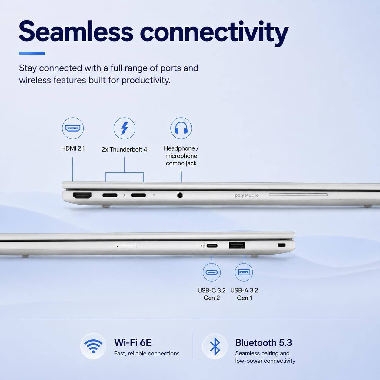 Seamless connectivity  
Stay connected with a full range of ports and wireless features built for productivity.

- HDMI 2.1
- 2x Thunderbolt 4
- Headphone/ microphone combo jack
- USB-C 3.2 Gen 2
- USB-A 3.2 Gen 1
- Wi-Fi 6E Fast, reliable connections
- Bluetooth 5.3 Seamless pairing and low-power connectivity