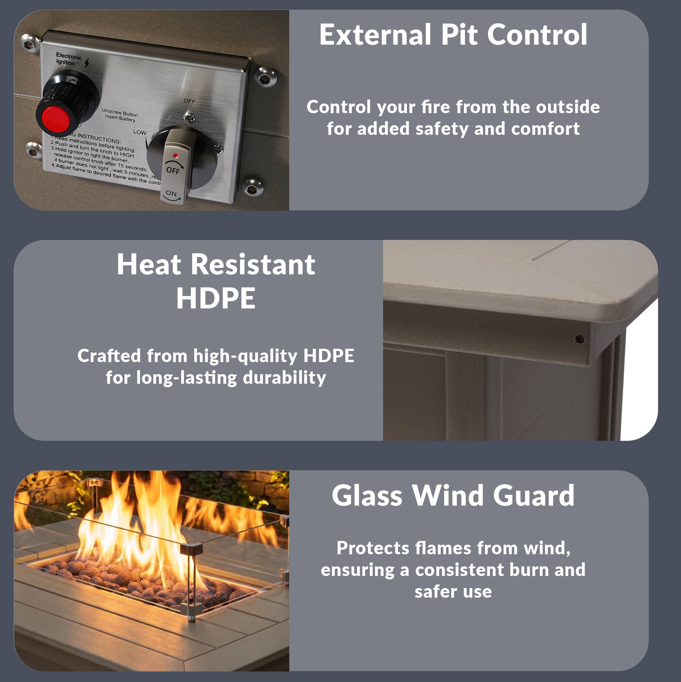 External Pit Control

Control your fire from the outside for added safety and comfort

Heat Resistant HDPE

Crafted from high-quality HDPE for long-lasting durability

Glass Wind Guard

Protects flames from wind, ensuring a consistent burn and safer use