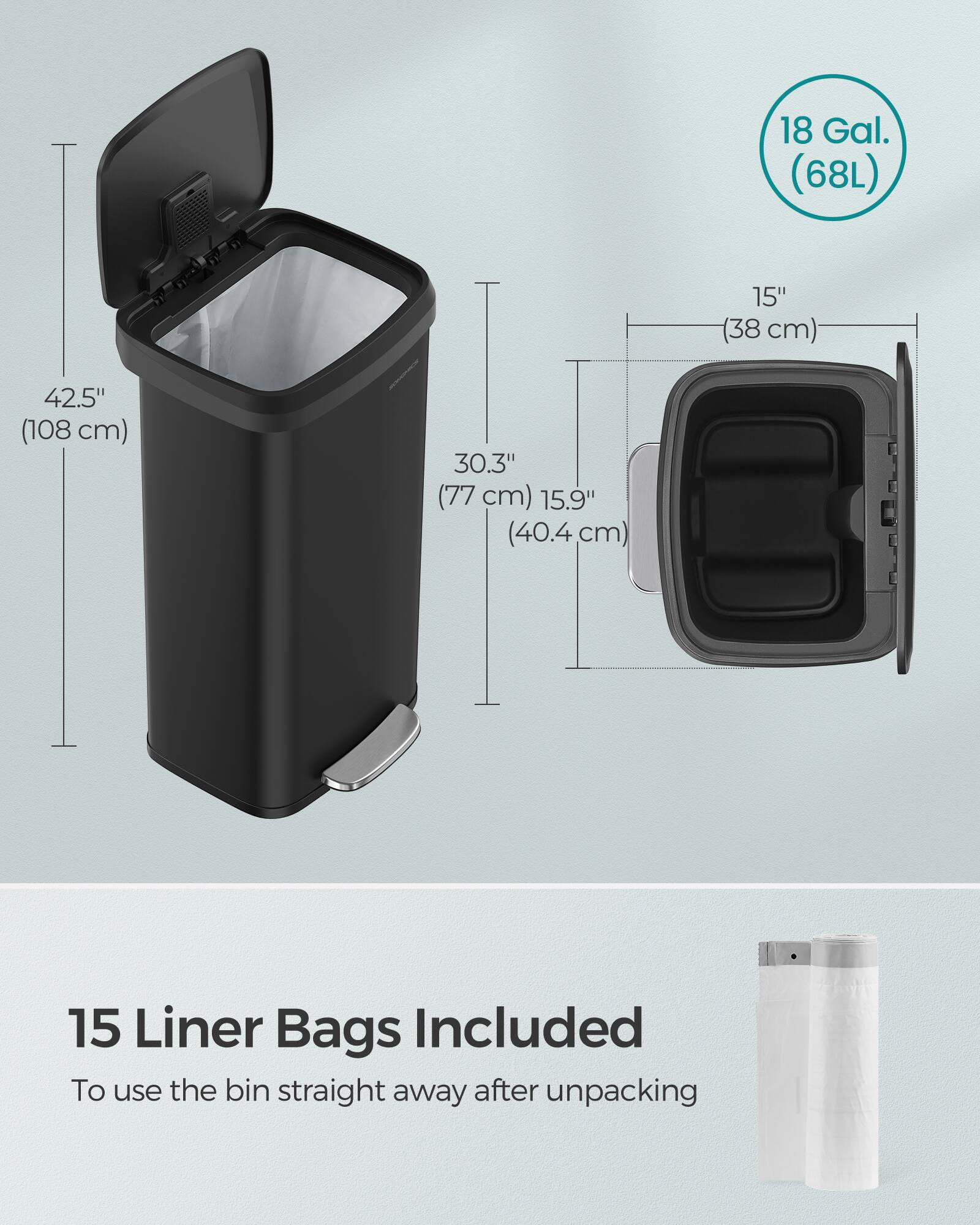 18 Gal. (68L)  
15" (38 cm)  
42.5" (108 cm)  
30.3" (77 cm)  
15.9" (40.4 cm)  
15 Liner Bags Included  
To use the bin straight away after unpacking