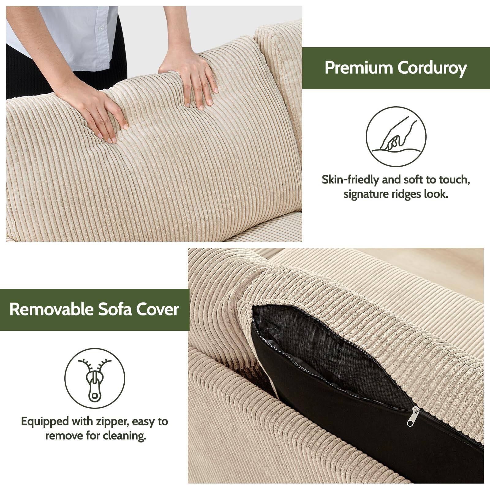 Premium Corduroy  
Skin-friendly and soft to touch, signature ridges look.

Removable Sofa Cover  
Equipped with zipper, easy to remove for cleaning.
