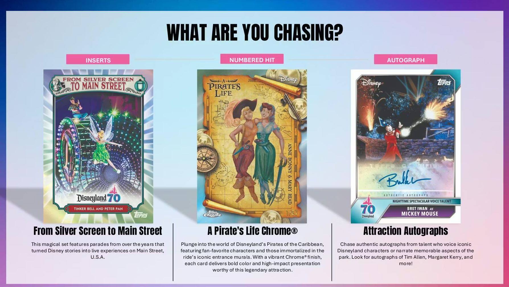 **WHAT ARE YOU CHASING?**

**INSERTS**

**From Silver Screen to Main Street**

This magical set features parades from over the years that turned Disney stories into live experiences on Main Street, U.S.A. A Pirate's Life Chrome

**NUMBERED HIT**

**A Pirate's Life Chrome®**

Plunge into the world of Disneyland's Pirates of the Caribbean. With a vibrant Chrome "finish," each card delivers bold color and high-impact presentation worthy of this legendary attraction.

**AUTOGRAPH**

**Attraction Autographs**

Chase authentic autographs from talent who voice iconic characters or narrate memorable aspects of the ride's iconic entrance murals. Look for autographs of Tim Allen, Margaret Kerry, and more!

---

**From Silver Screen to Main Street**

Disneyland 70  
Tinker Bell and Peter Pan

**A Pirate's Life Chrome®**

Anne Bonny & Mary Read  
1937

**Attraction Autographs**

70  
Bret Iwan as Mickey Mouse

**Disneyland From Silver Screen to Main Street**

This magical set features parades from over the years that turned Disney stories into live experiences on Main Street, U.S.A.

**A Pirate's Life Chrome®**

Plunge into the