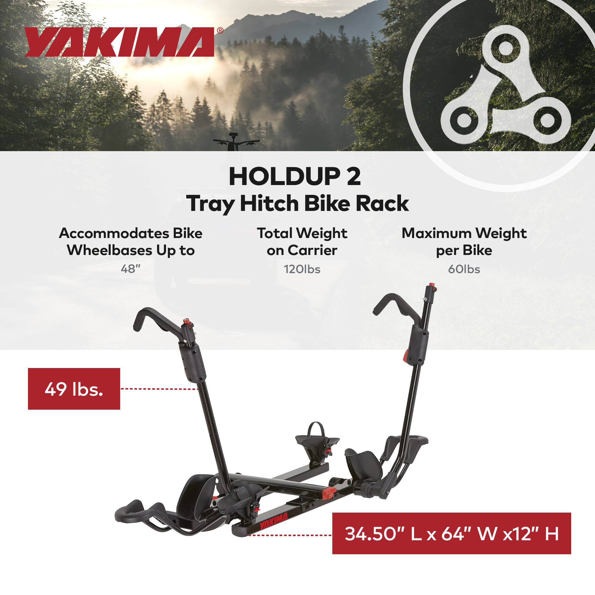 YAKIMA HOLDUP 2 Tray Hitch Bike Rack  
Accommodates Bike Wheelbases Up to 48"  
Total Weight on Carrier 120lbs  
Maximum Weight per Bike 60lbs  
49 lbs.  
34.50" L x 64" W x 12" H
