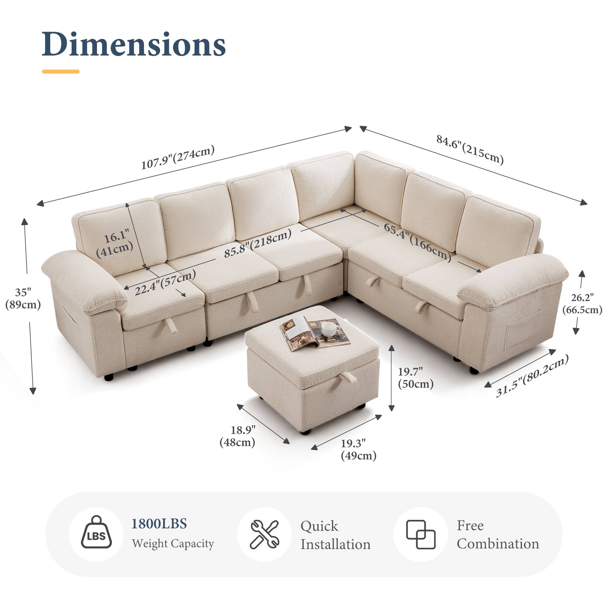 Dimensions:  
- 107.9" (274cm)  
- 84.6" (215cm)  
- 35" (89cm)  
- 16.1" (41cm)  
- 85.8" (218cm)  
- 22.4" (57cm)  
- 65.4" (166cm)  
- 26.2" (66.5cm)  
- 18.9" (48cm)  
- 19.3" (49cm)  
- 19.7" (50cm)  
- 31.5" (80.2cm)  

Weight Capacity: 1800LBS  

Features:  
- Quick Installation  
- Free Combination