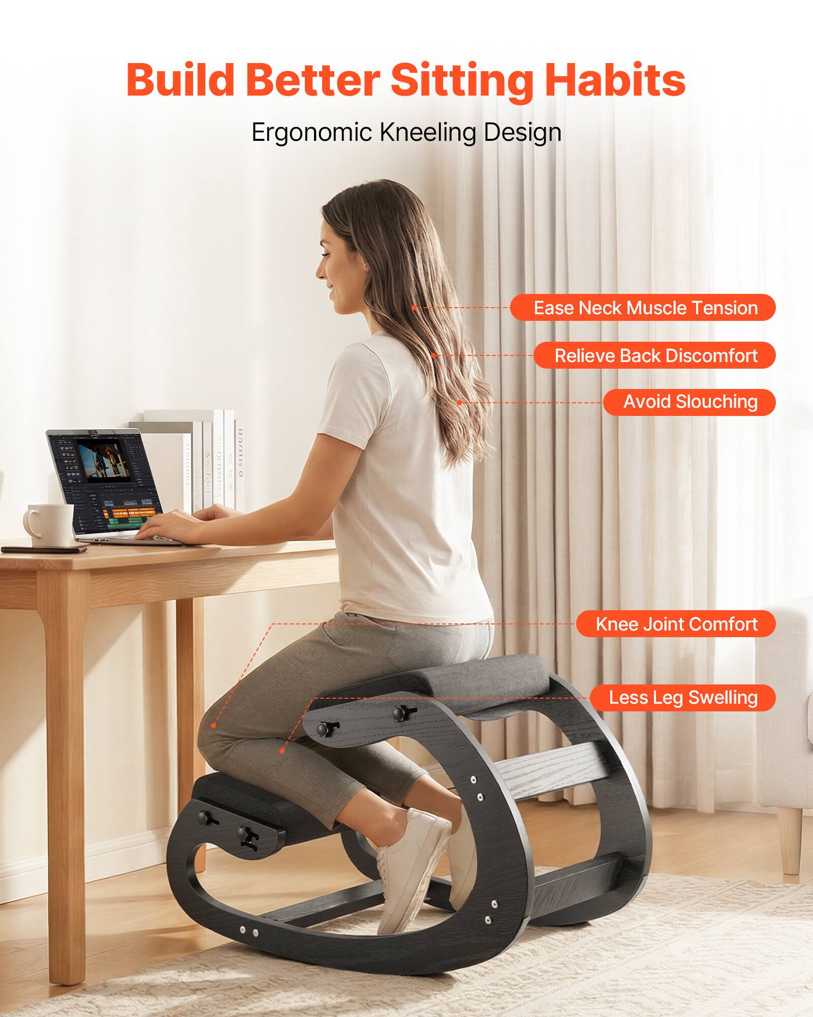 Build Better Sitting Habits  
Ergonomic Kneeling Design

- Ease Neck Muscle Tension
- Relieve Back Discomfort
- Avoid Slouching
- Knee Joint Comfort
- Less Leg Swelling