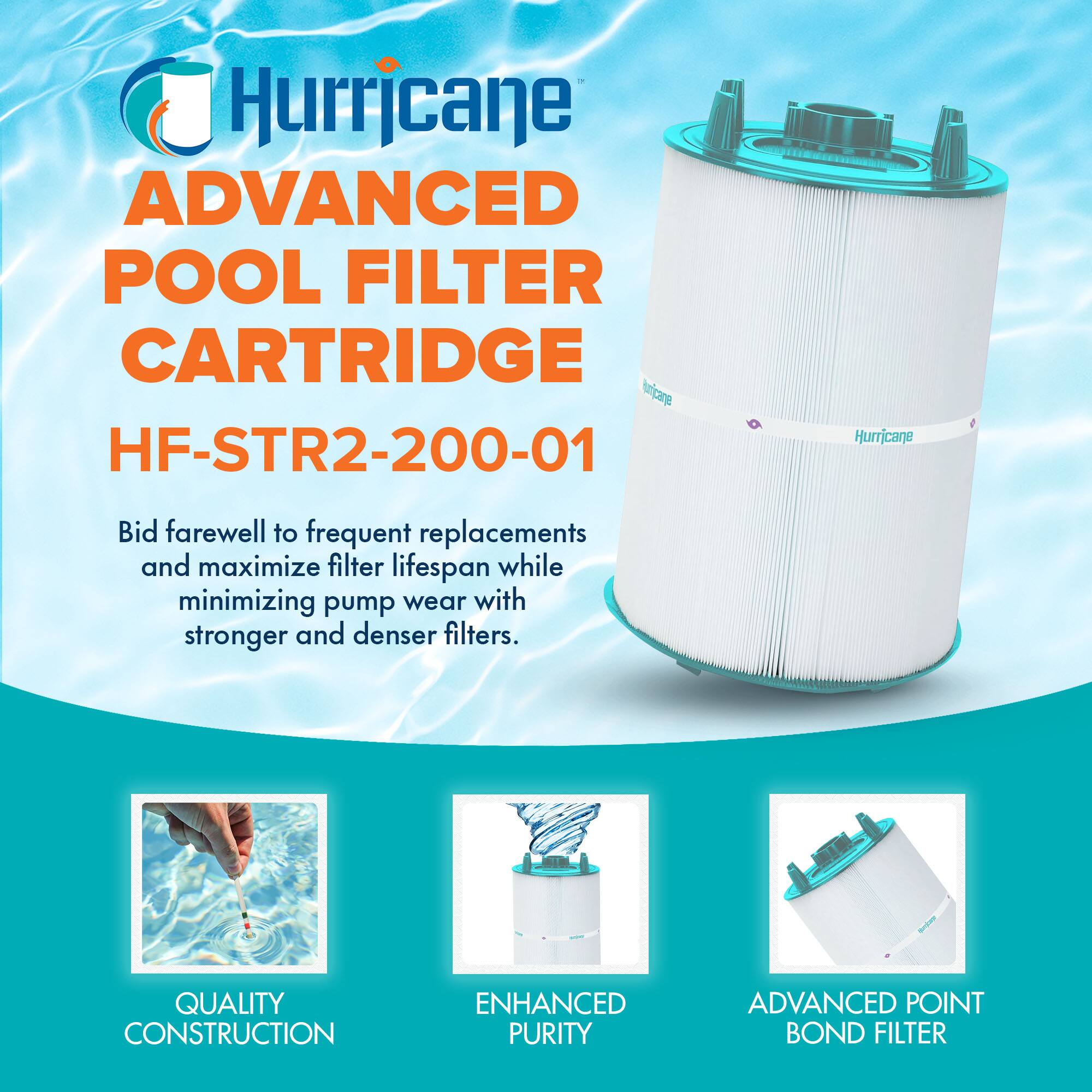 Hurricane ADVANCED POOL FILTER CARTRIDGE  
HF-STR2-200-01  

Bid farewell to frequent replacements and maximize filter lifespan while minimizing pump wear with stronger and denser filters.  

- QUALITY CONSTRUCTION  
- ENHANCED PURITY  
- ADVANCED POINT BOND FILTER
