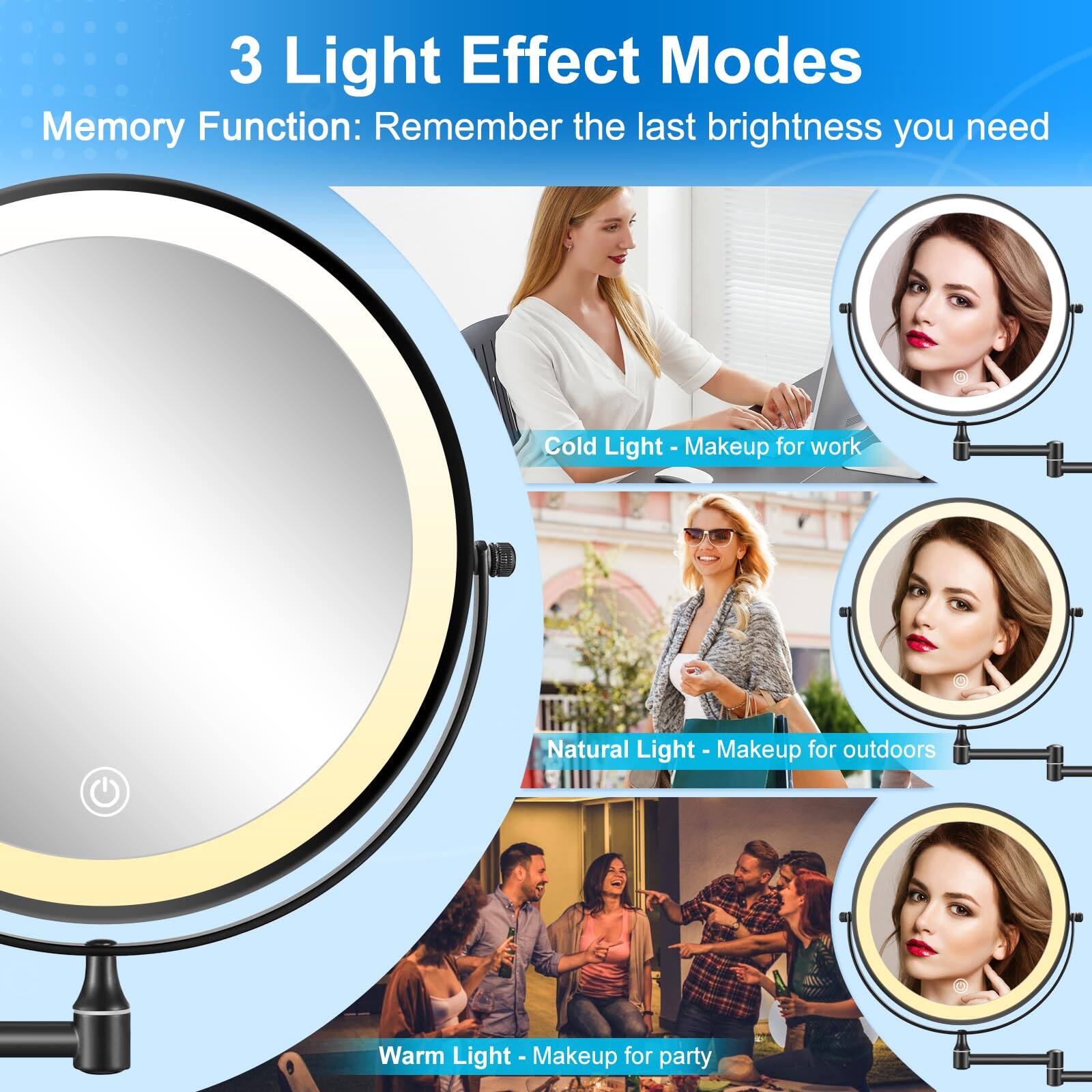3 Light Effect Modes  
Memory Function: Remember the last brightness you need  

Cold Light - Makeup for work  
Natural Light - Makeup for outdoors  
Warm Light - Makeup for party