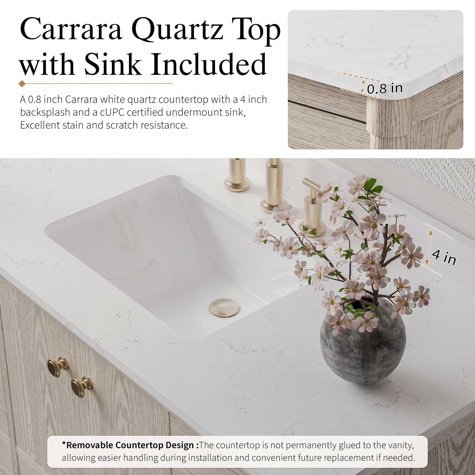 Carrara Quartz Top with Sink Included

A 0.8 inch Carrara white quartz countertop with a 4 inch backsplash and a CUPC certified undermount sink, Excellent stain and scratch resistance.

0.8 in
4 in

*Removable Countertop Design: The countertop is not permanently glued to the vanity, allowing easier handling during installation and convenient future replacement if needed.