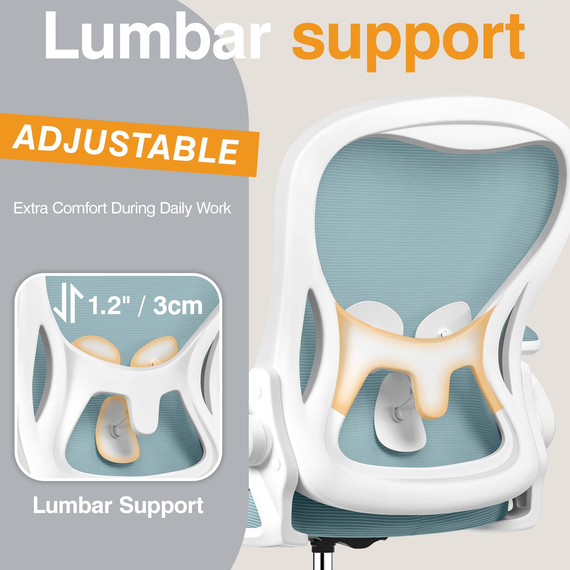 Lumbar support  
ADJUSTABLE  
Extra Comfort During Daily Work  
1.2" / 3cm  
Lumbar Support
