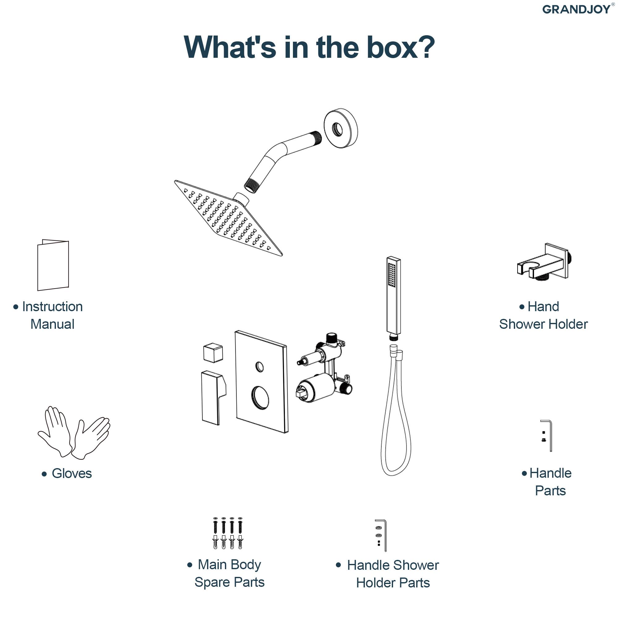GRANDJOY®

What's in the box?

- Instruction Manual
- Gloves
- Main Body Spare Parts
- Handle Shower Holder Parts
- Hand Shower Holder
- Handle Parts