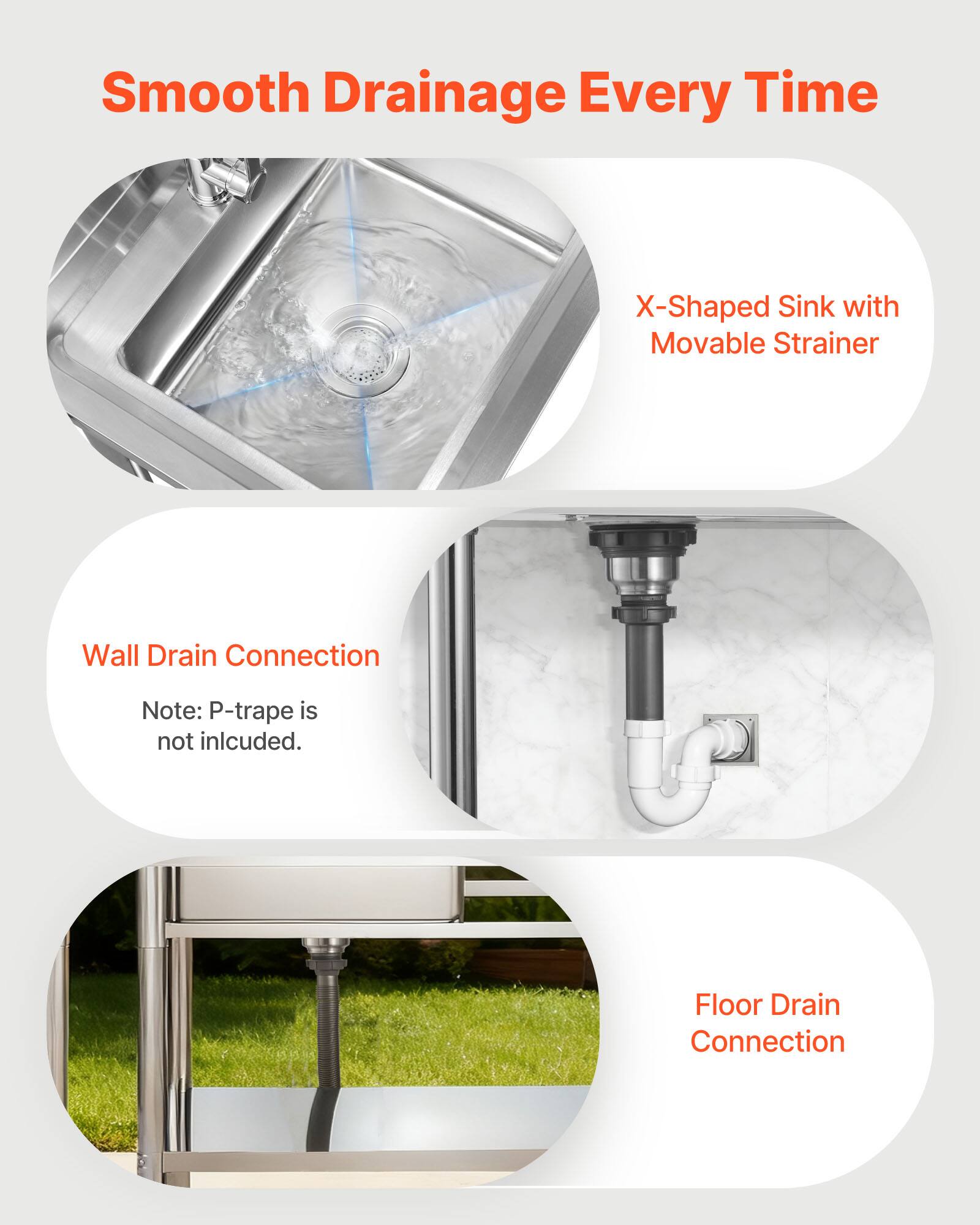 Smooth Drainage Every Time

X-Shaped Sink with Movable Strainer

Wall Drain Connection
Note: P-trap is not included.

Floor Drain Connection