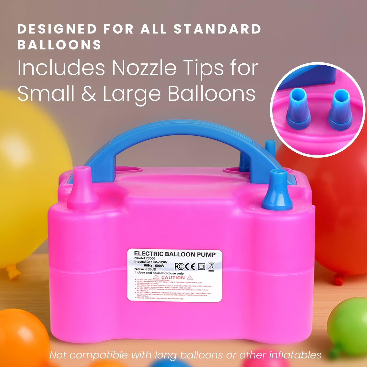 DESIGNED FOR ALL STANDARD BALLOONS  
Includes Nozzle Tips for Small & Large Balloons  

ELECTRIC BALLOON PUMP  
Input: AC110V-120V  
Noise: 60Hz 600W  
CE  
CAUTION  
Indoor and household use only  

Not compatible with long balloons or other inflatables