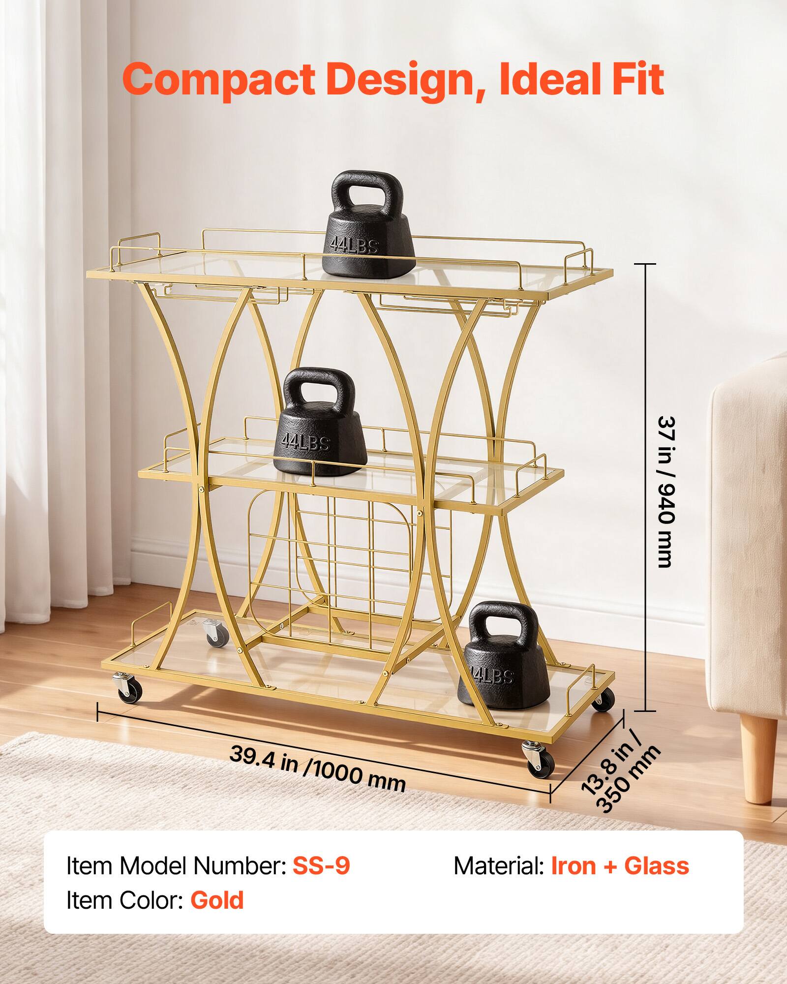 Compact Design, Ideal Fit

44LBS

4501 BS

44LBS

37 in / 940 mm

4LBS

39.4 in / 1000 mm

13.8 in / 350 mm

Item Model Number: SS-9

Item Color: Gold

Material: Iron + Glass