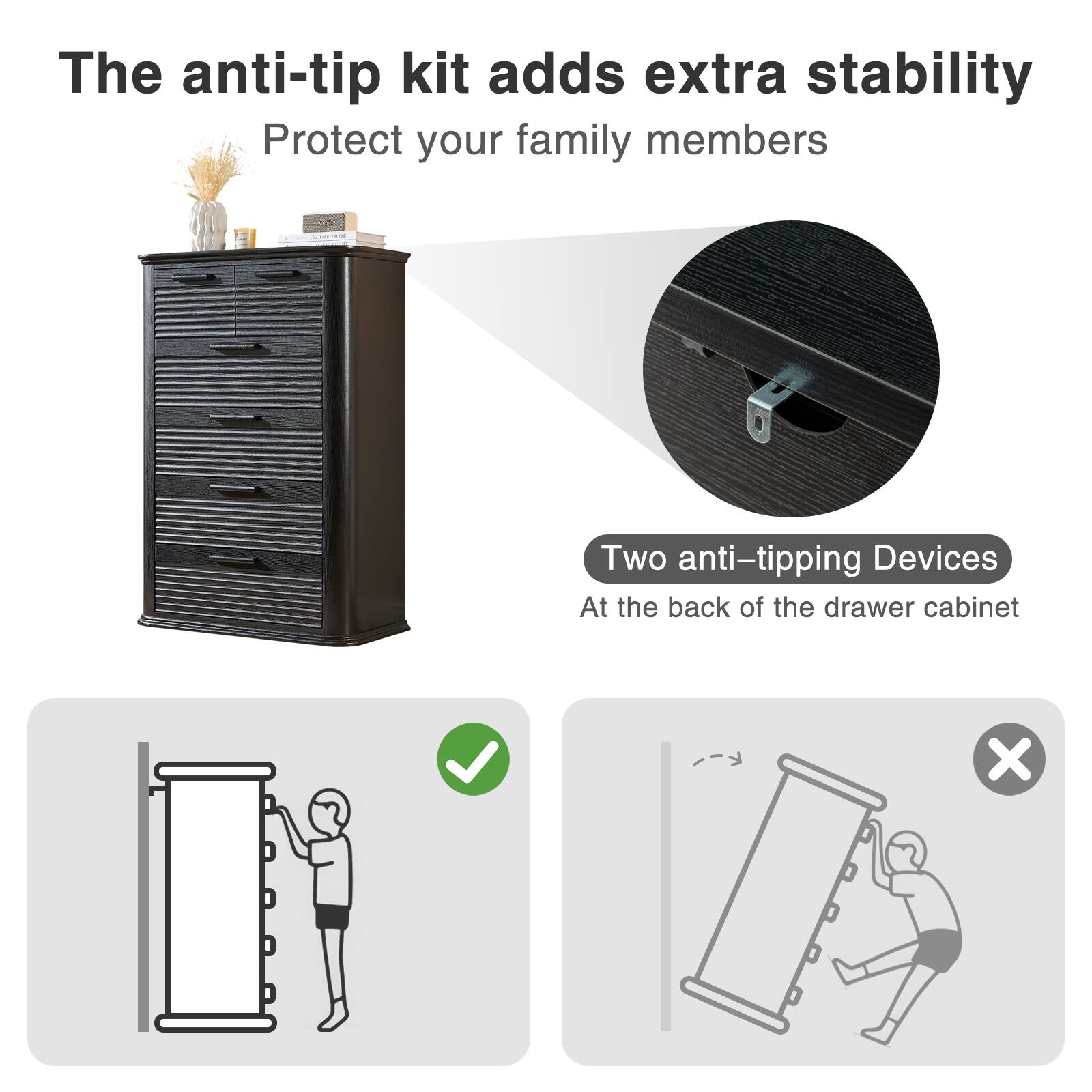 The anti-tip kit adds extra stability  
Protect your family members  

Two anti-tipping devices  
At the back of the drawer cabinet