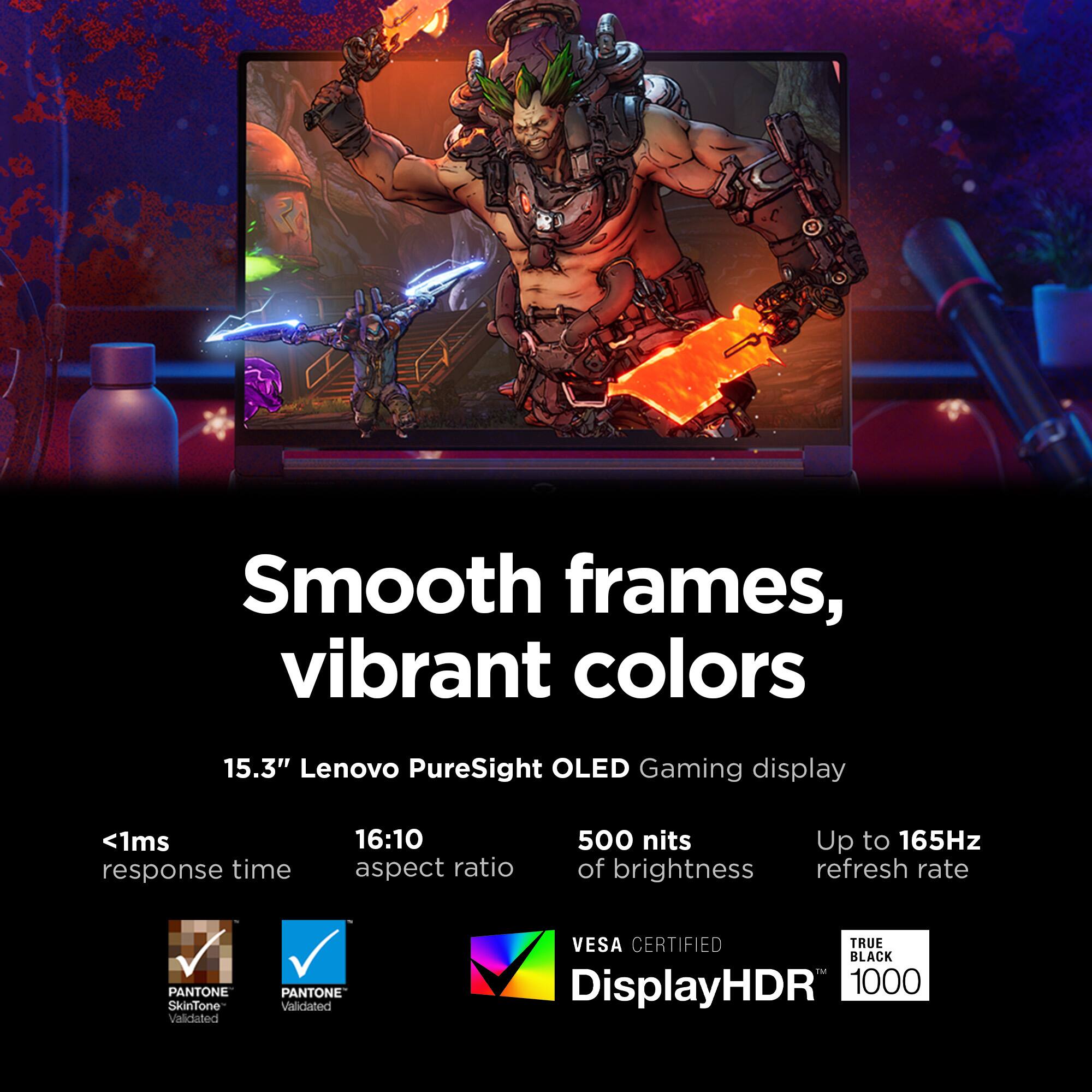 Smooth frames, vibrant colors

15.3" Lenovo PureSight OLED Gaming display

- <1ms response time
- 16:10 aspect ratio
- 500 nits of brightness
- Up to 165Hz refresh rate

PANTONE SkinTone Validated
PANTONE Validated
VESA CERTIFIED
TRUE BLACK
DisplayHDR 1000