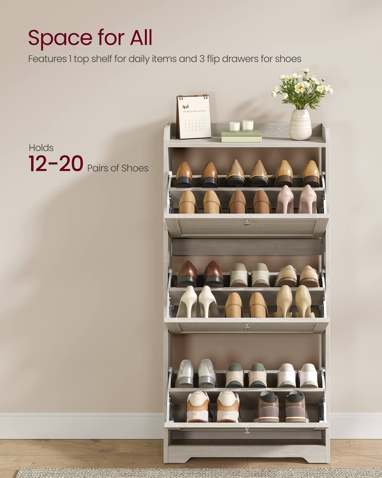 Space for All  
Features 1 top shelf for daily items and 3 flip drawers for shoes  
Holds 12-20 Pairs of Shoes