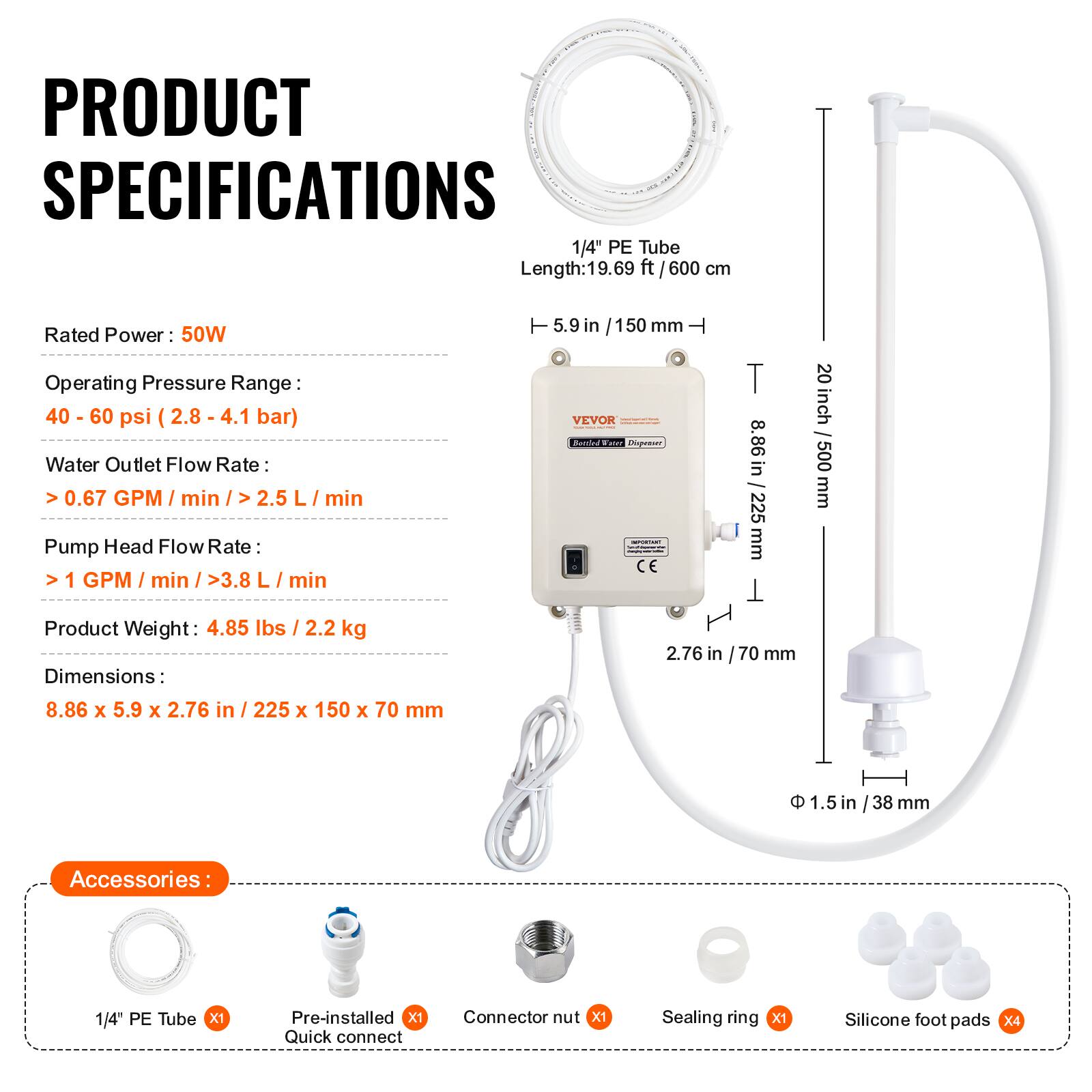 PRODUCT SPECIFICATIONS

1/4" PE Tube Length: 19.69 ft / 600 cm

Rated Power: 50W

Operating Pressure Range: 40 - 60 psi (2.8 - 4.1 bar)

Water Outlet Flow Rate: >0.67 GPM/min / >2.5 L/min

Pump Head Flow Rate: >1 GPM/min / >3.8 L/min

Product Weight: 4.85 lbs / 2.2 kg

Dimensions: 8.86 x 5.9 x 2.76 in / 225 x 150 x 70 mm

Accessories:
- 1/4" PE Tube x1
- Pre-installed Quick connect x1
- Connector nut x1
- Sealing ring x1
- Silicone foot pads x4