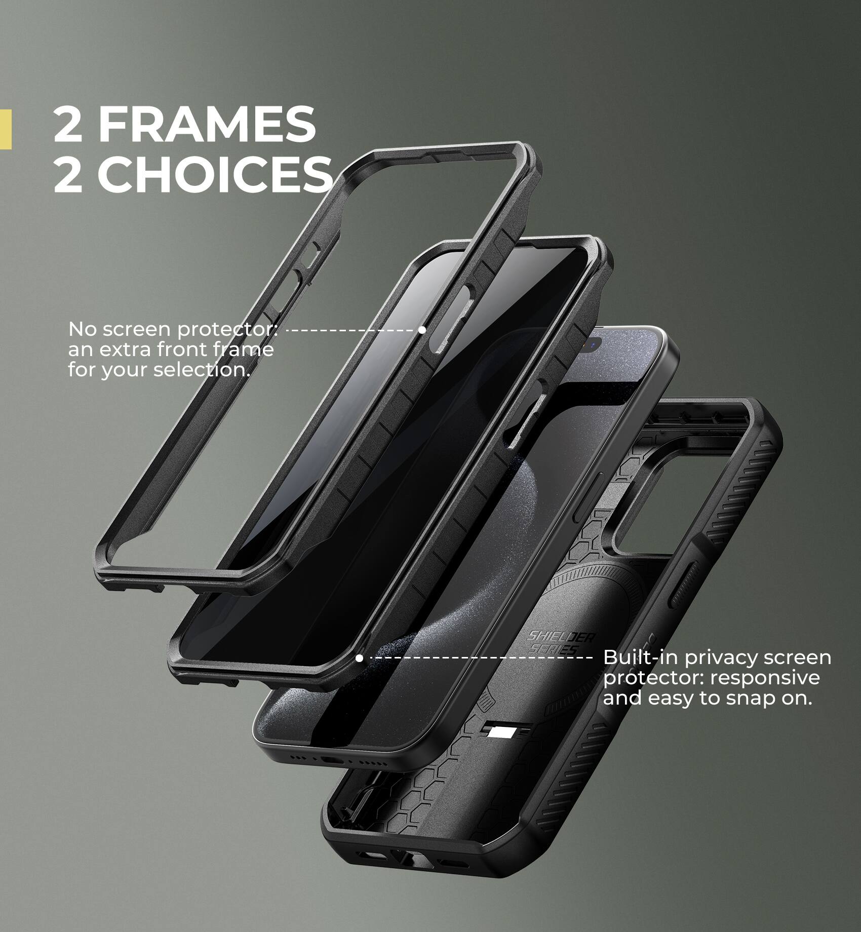2 FRAMES 2 CHOICES

No screen protector: an extra front frame for your selection.

Built-in privacy screen protector: responsive and easy to snap on.