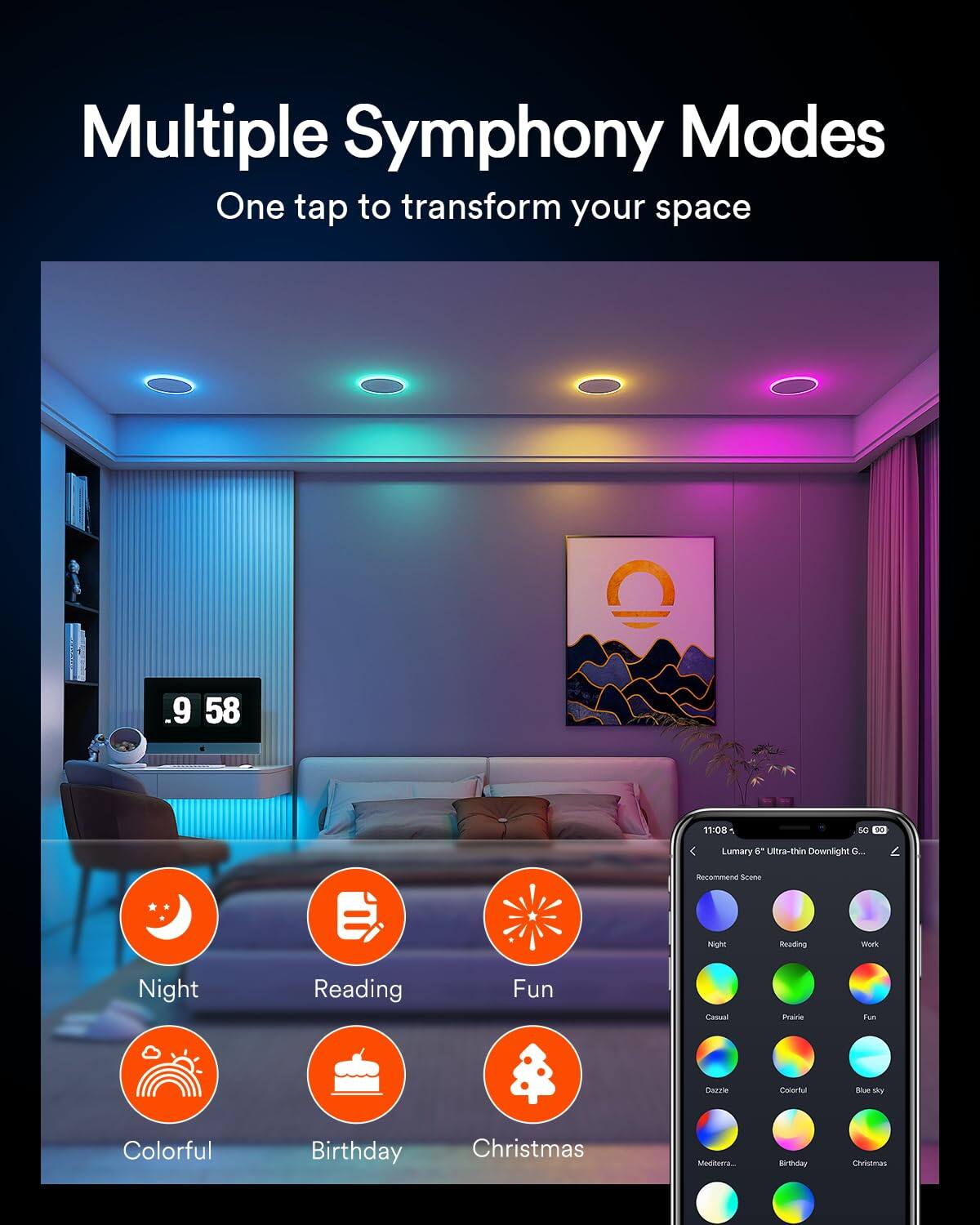 Multiple Symphony Modes  
One tap to transform your space  

9 58 11:08  

SC - Lumary 6 Ultra-thin Downlight  

Recommended Scene:  
Night, Reading, Fun, Casual, Prairie, Dazzle, Colorful, Birthday, Christmas