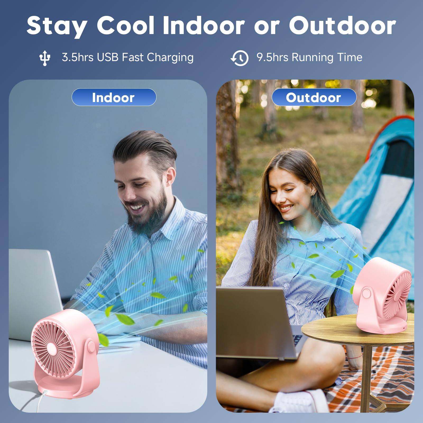 Stay Cool Indoor or Outdoor  
3.5hrs USB Fast Charging  
9.5hrs Running Time  
Indoor  
Outdoor