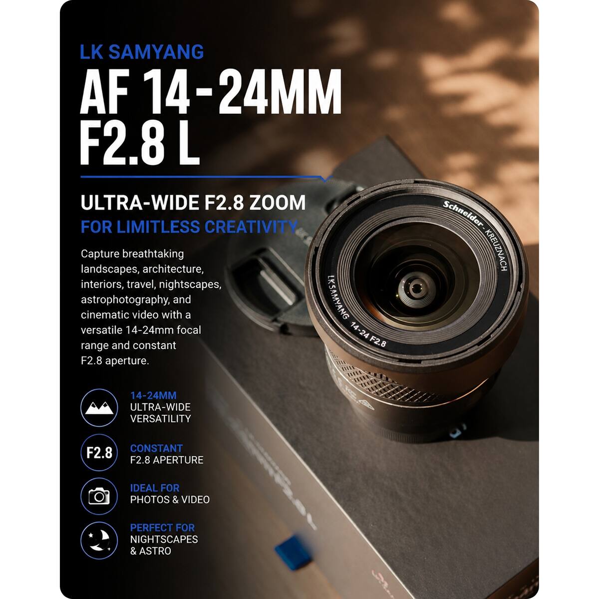 LK SAMYANG AF 14-24MM F2.8 L ULTRA-WIDE F2.8 ZOOM FOR LIMITLESS CREATIVITY  
Capture breathtaking landscapes, architecture, interiors, travel, nightscapes, versatile cinematic astrophotography, and 14-24mm video with a LK SAMYANG range and constant F2.8 aperture.  

Schneider KREUZNACH  
14-24MM ULTRA-WIDE VERSATILITY  
CONSTANT F2.8 APERTURE  
IDEAL FOR PHOTOS & VIDEO  
PERFECT FOR NIGHTSCAPES & ASTRO