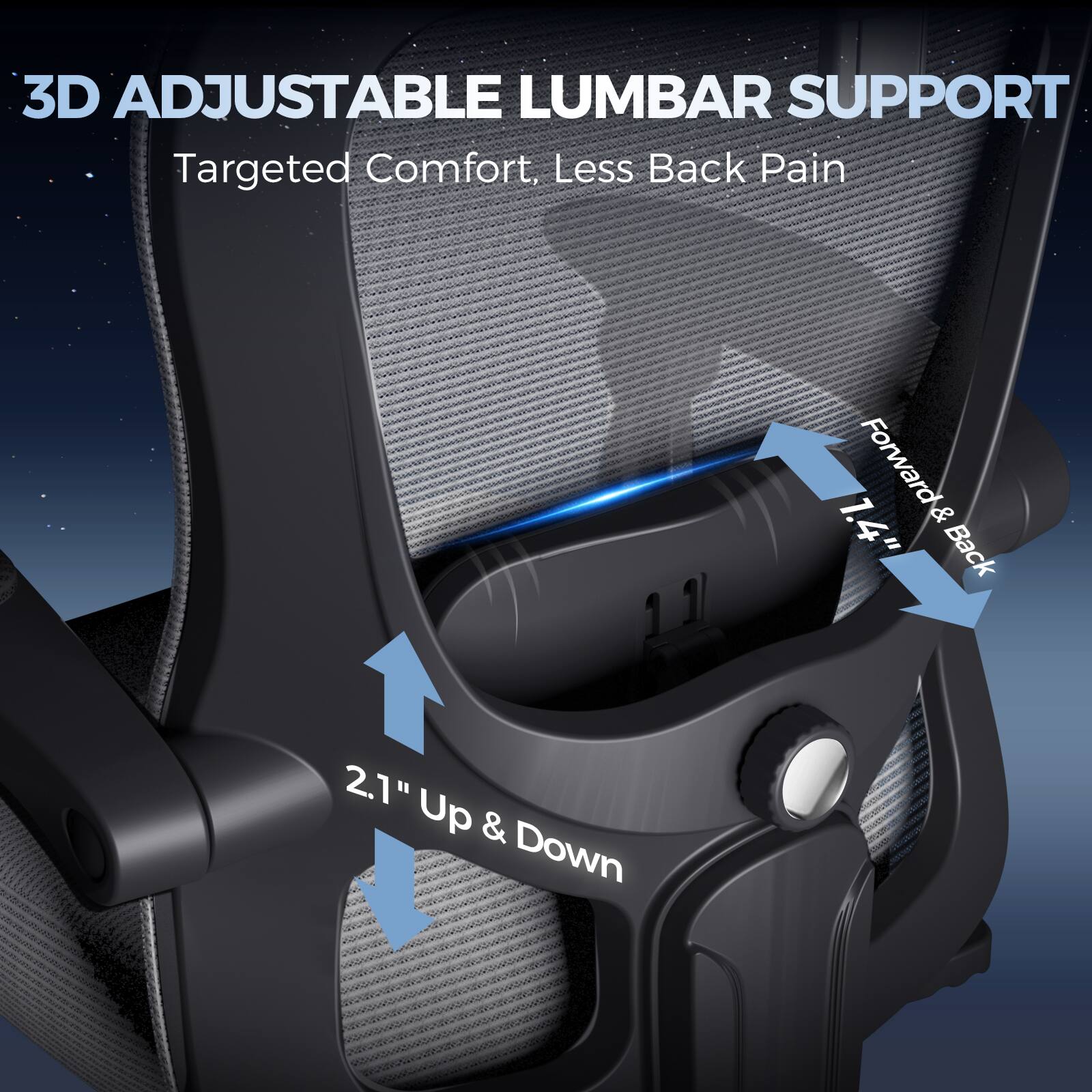 3D ADJUSTABLE LUMBAR SUPPORT
Targeted Comfort, Less Back Pain
1. Forward & Back 1.4"
2. Up & Down 2.1"