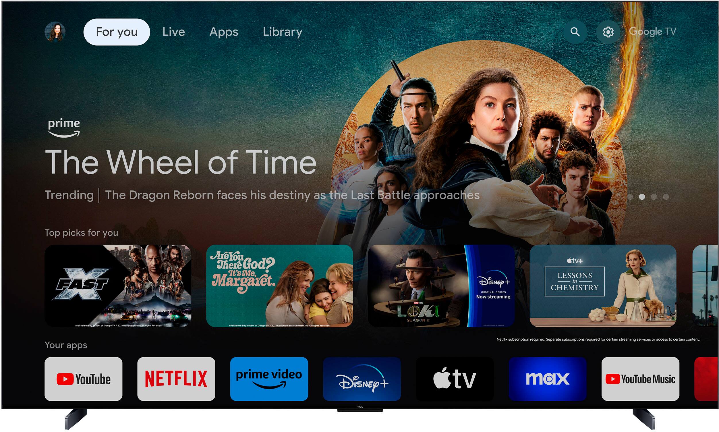 For you: Live Apps Library Google TV prime The Wheel of Time Trending The Dragon Reborn faces his destiny as the Last Battle approaches Top picks for you FAST FAST - Are You There God? It's Me, Margaret. - I - Sg - -- - - - - m - LOKI SLASN Disney ORICIE ..... Now streaming tv+ LESSONS IN CHEMISTRY Your apps Netflix subscription Hulu+ separate subscriptions for certain streaming services un AUE - certain content YouTube NETFLIX prime video Disney+ tv max YouTube Music