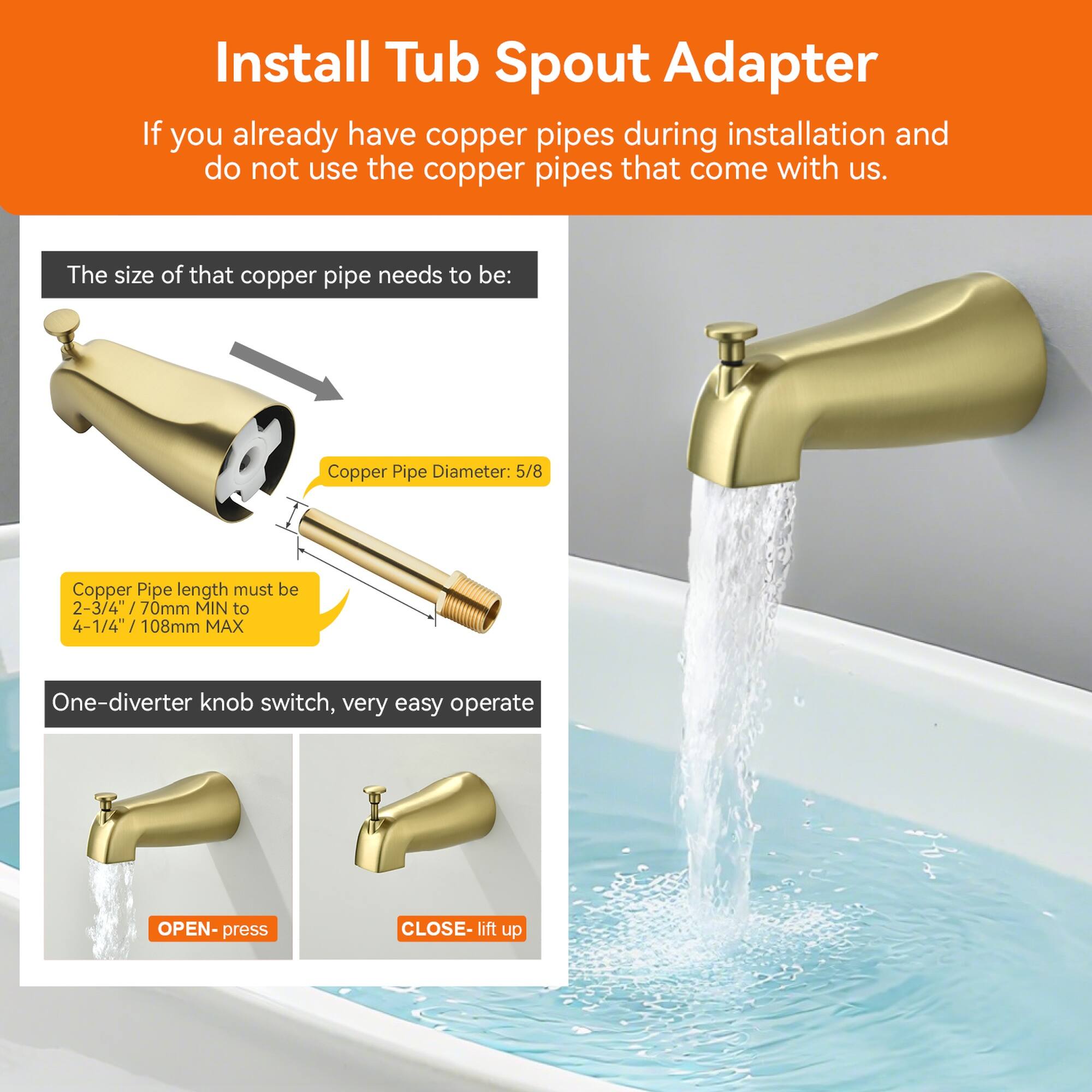 Install Tub Spout Adapter

If you already have copper pipes during installation and do not use the copper pipes that come with us.

The size of that copper pipe needs to be:

- Copper Pipe Diameter: 5/8
- Copper Pipe length must be 2-3/4" (70mm MIN) to 4-1/4" (108mm MAX)

One-diverter knob switch, very easy to operate:
- OPEN: press
- CLOSE: lift up