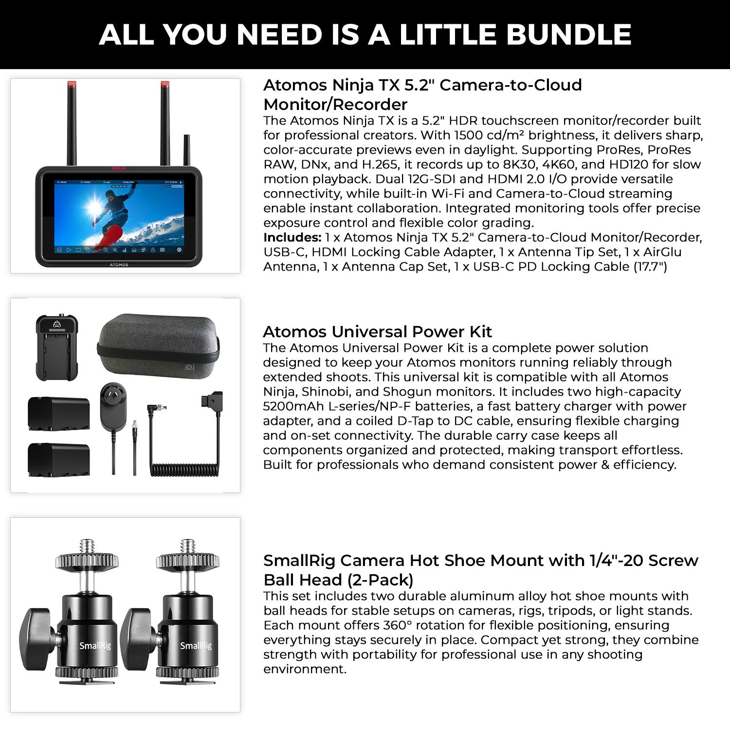 ALL YOU NEED IS A LITTLE BUNDLE

Atomos Ninja TX 5.2" Camera-to-Cloud Monitor/Recorder

The Atomos Ninja TX is a 5.2" HDR touchscreen monitor/recorder built for professional creators. With 1500 cd/m² brightness, it delivers sharp, color-accurate previews even in daylight. Supporting ProRes, ProRes RAW, DNx, and H.265, it records up to 8K30, 4K60, and HD120 for slow motion playback. Dual 12G-SDI and HDMI 2.0 I/O provide versatile connectivity, while built-in Wi-Fi and Camera-to-Cloud streaming enable instant collaboration. Integrated monitoring tools offer precise exposure control and flexible color grading.

Includes: 1 x Atomos Ninja TX 5.2" Camera-to-Cloud Monitor/Recorder, USB-C, HDMI Locking Cable Adapter, Antenna Set, AirGlu Antenna, Antenna Cap, 1 x USB-C PD Locking Cable (17.7")

Atomos Universal Power Kit

The Atomos Universal Power Kit is a complete power solution designed to keep your Atomos monitors running reliably through extended shoots. This universal