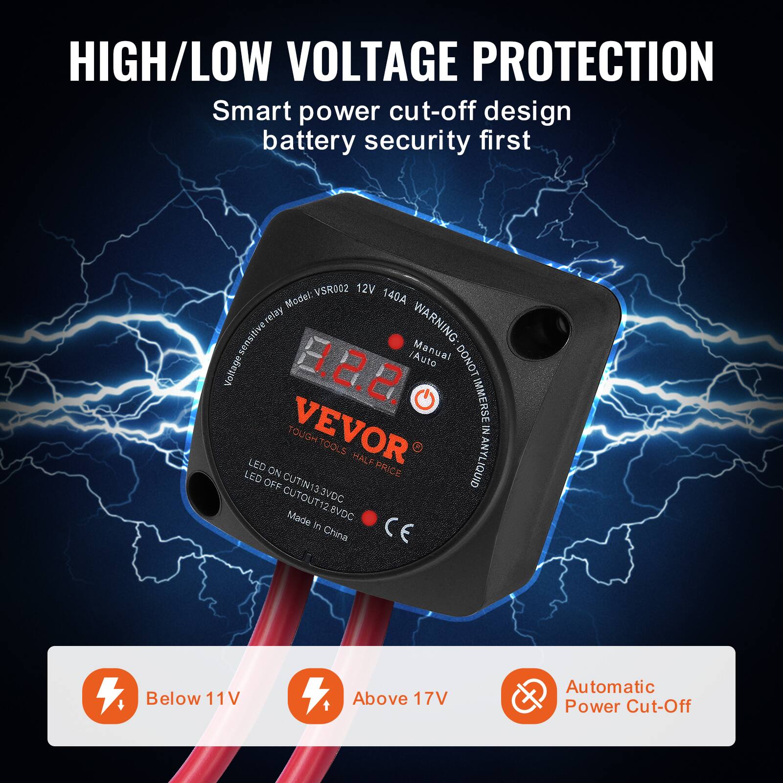 HIGH/LOW VOLTAGE PROTECTION  
Smart power cut-off design battery security first  

Model: VSR002 12V 140A relay  

WARNING: sensitive Manual Auto DONOT IMMERSE IN LIQUID  

VEVOR TOUGH TOOLS HALF PRICE  

LED ON PRICE QUID OFF CUTIN13.3V CUTOUT12.8VDC Made in China  

Below 11V Above 17V Automatic Power Cut-Off  

CE