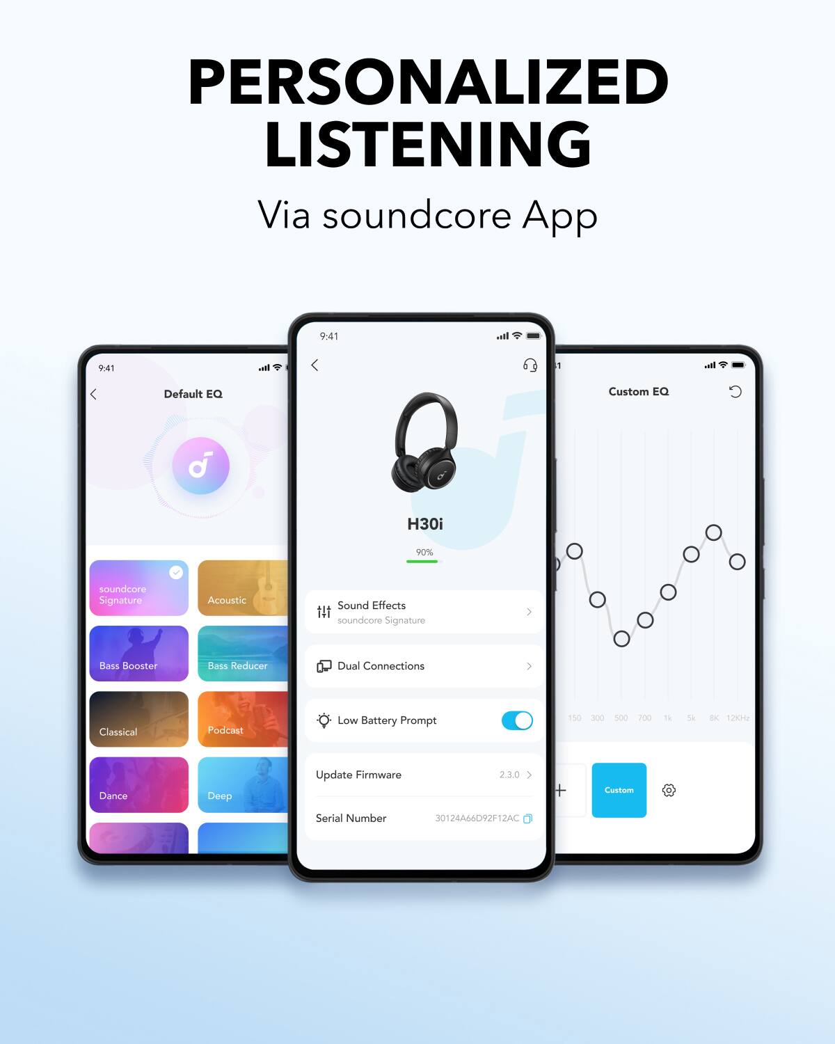 PERSONALIZED LISTENING Via soundcore App 9:41 It.. 9:41 I. 1 B Default EQ Custom EQ d H30i 90% soundcore Signature Acoustic Sound Effects fII soundcore Signature Bass Booster Bass Reducer Dual Connections > Classical Podcast Low Battery Prompt 150 300 500 200 1k Sk BK 12KHz Dance Deep Update Firmware 2.3.0 > + Custom Serial Number 30124A66D92F12AC