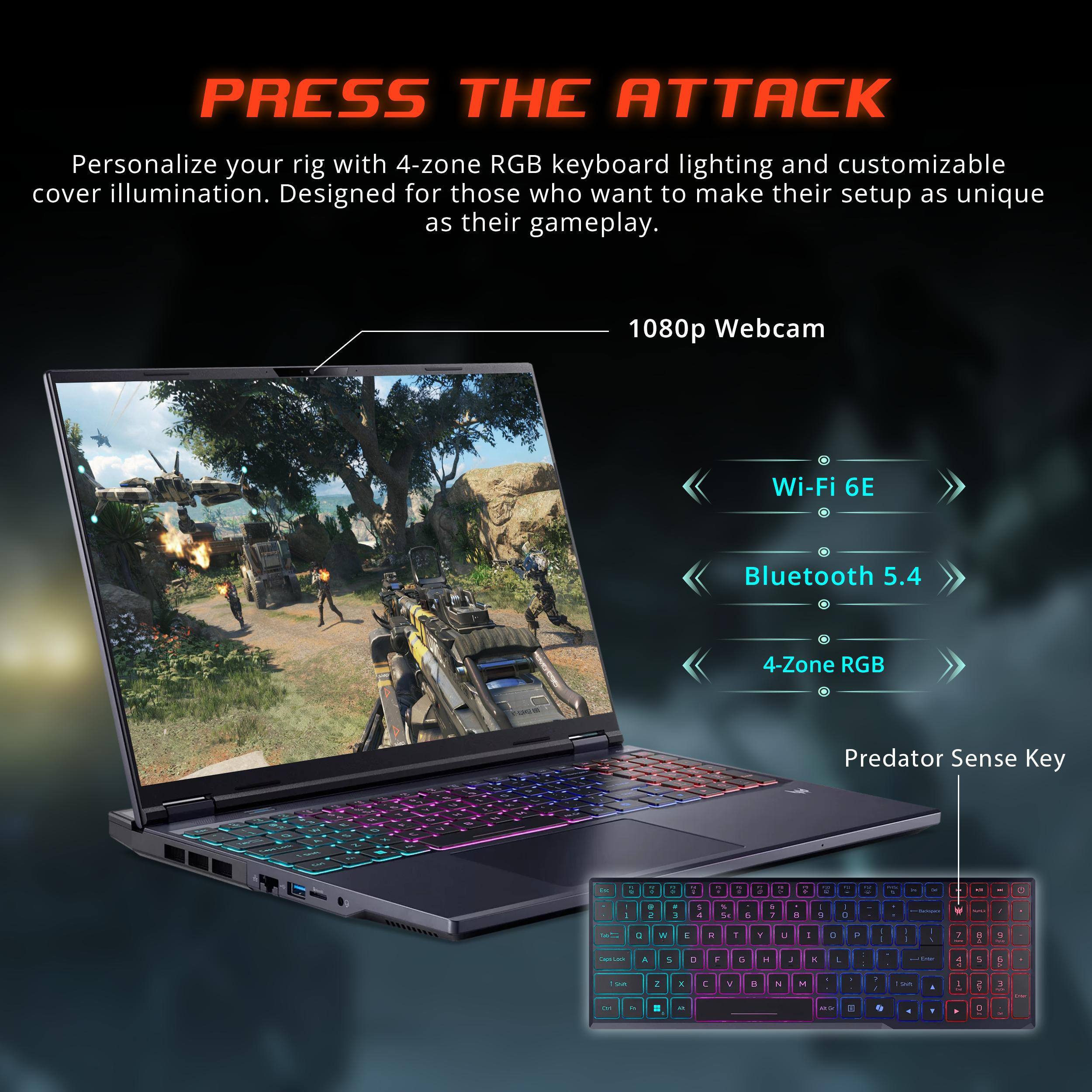 PRESS THE ATTACK

Personalize your rig with 4-zone RGB keyboard lighting and customizable cover illumination. Designed for those who want to make their setup as unique as their gameplay.

- 1080p Webcam
- Wi-Fi 6E
- Bluetooth 5.4
- 4-Zone RGB
- Predator Sense Key