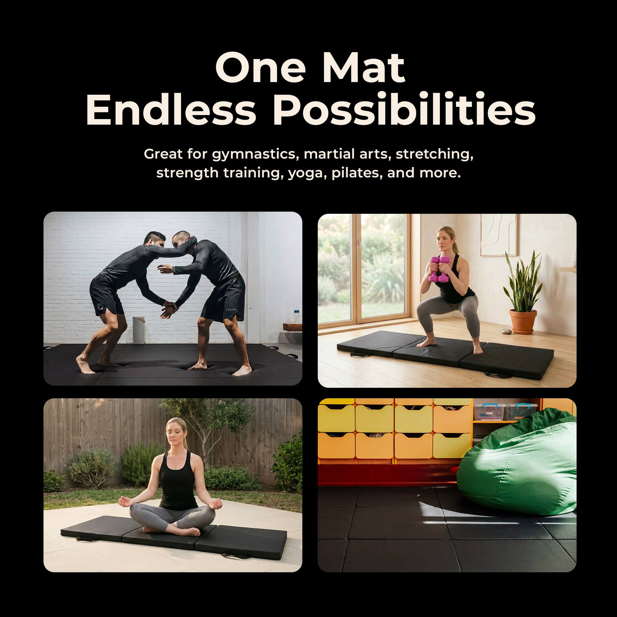 One Mat Endless Possibilities

Great for gymnastics, martial arts, stretching, strength training, yoga, pilates, and more.