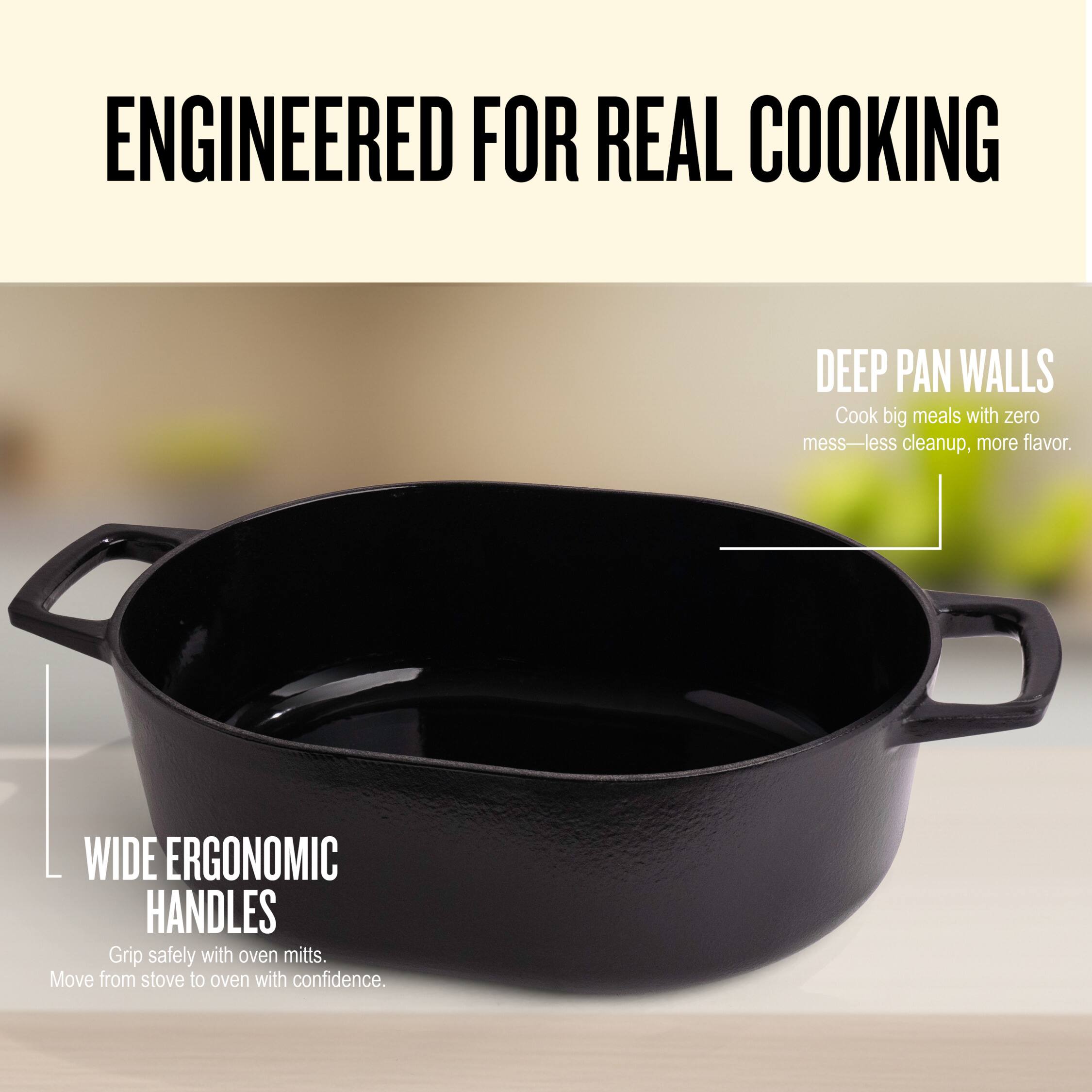 ENGINEERED FOR REAL COOKING

DEEP PAN WALLS
Cook big meals with zero mess—less cleanup, more flavor.

WIDE ERGONOMIC HANDLES
Grip safely with oven mitts. Move from stove to oven with confidence.