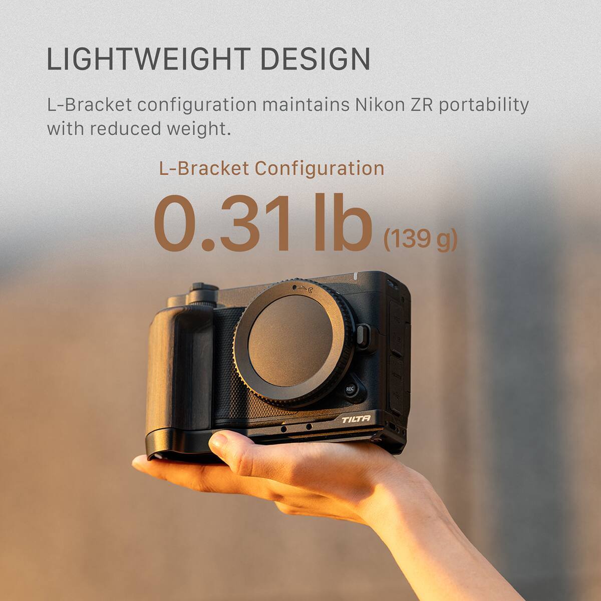 LIGHTWEIGHT DESIGN  
L-Bracket configuration maintains Nikon ZR portability with reduced weight.  
L-Bracket Configuration  
0.31 lb (139 g)  
TILTA