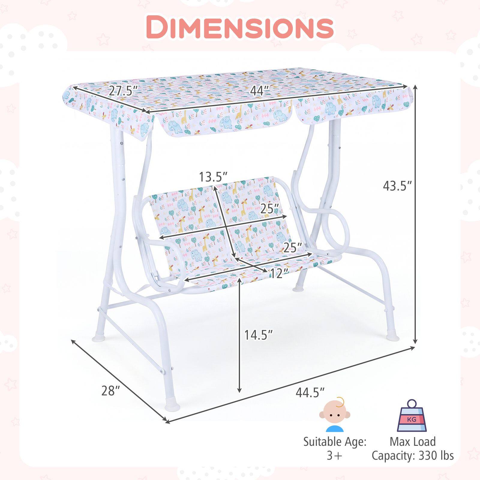 DIMENSIONS

27.5" x 44" x 13.5" x 43.5" x 25" x 25" x 12" x 14.5" x 28" x 44.5"

Suitable Age: 3+
Max Load Capacity: 330 lbs