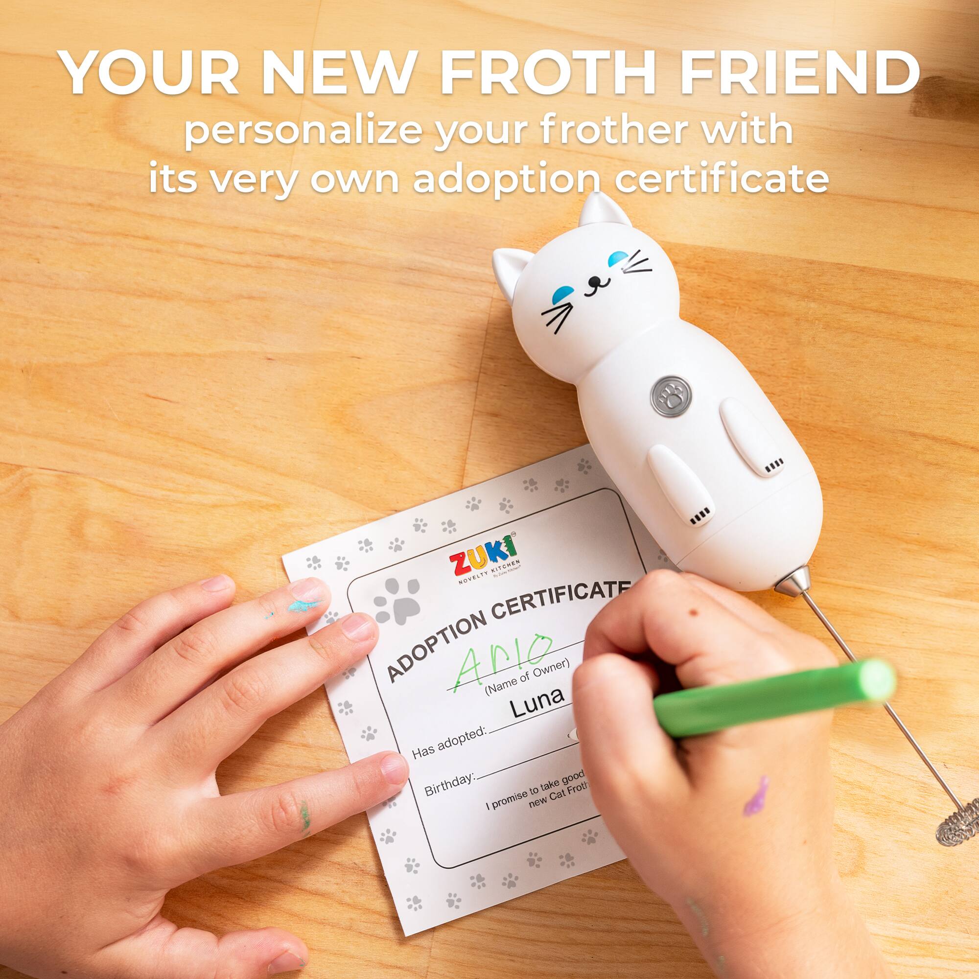 YOUR NEW FROTH FRIEND personalize your frother with its very own adoption certificate

ZUKI ADOPTION CERTIFICATE

ADOPTION
(Name of Owner) 
Luna

Has adopted: 
Birthday: 

promise to take good care of new Cat Froth