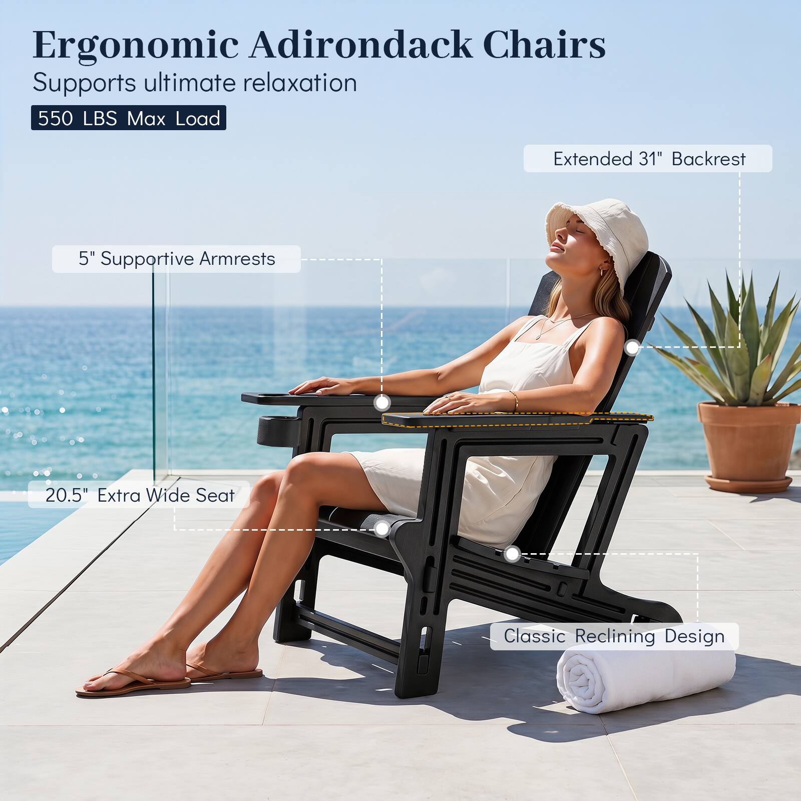 Ergonomic Adirondack Chairs  
Supports ultimate relaxation  
550 LBS Max Load  
Extended 31" Backrest  
5" Supportive Armrests  
20.5" Extra Wide Seat  
Classic Reclining Design