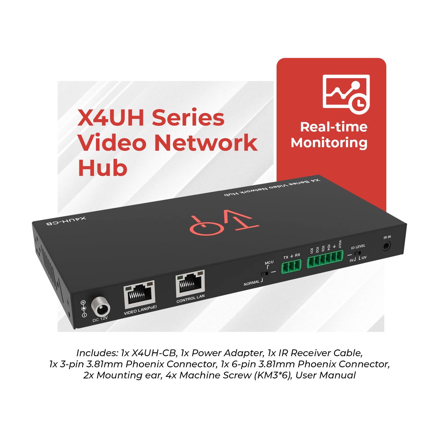 X4UH Series Video Network Hub

Real-time Monitoring

Includes: 1x X4UH-CB, 1x Power Adapter, 1x IR Receiver Cable, 1x 3-pin 3.81mm Phoenix Connector, 1x 6-pin 3.81mm Phoenix Connector, 2x Mounting ear, 4x Machine Screw (KM3*6), User Manual