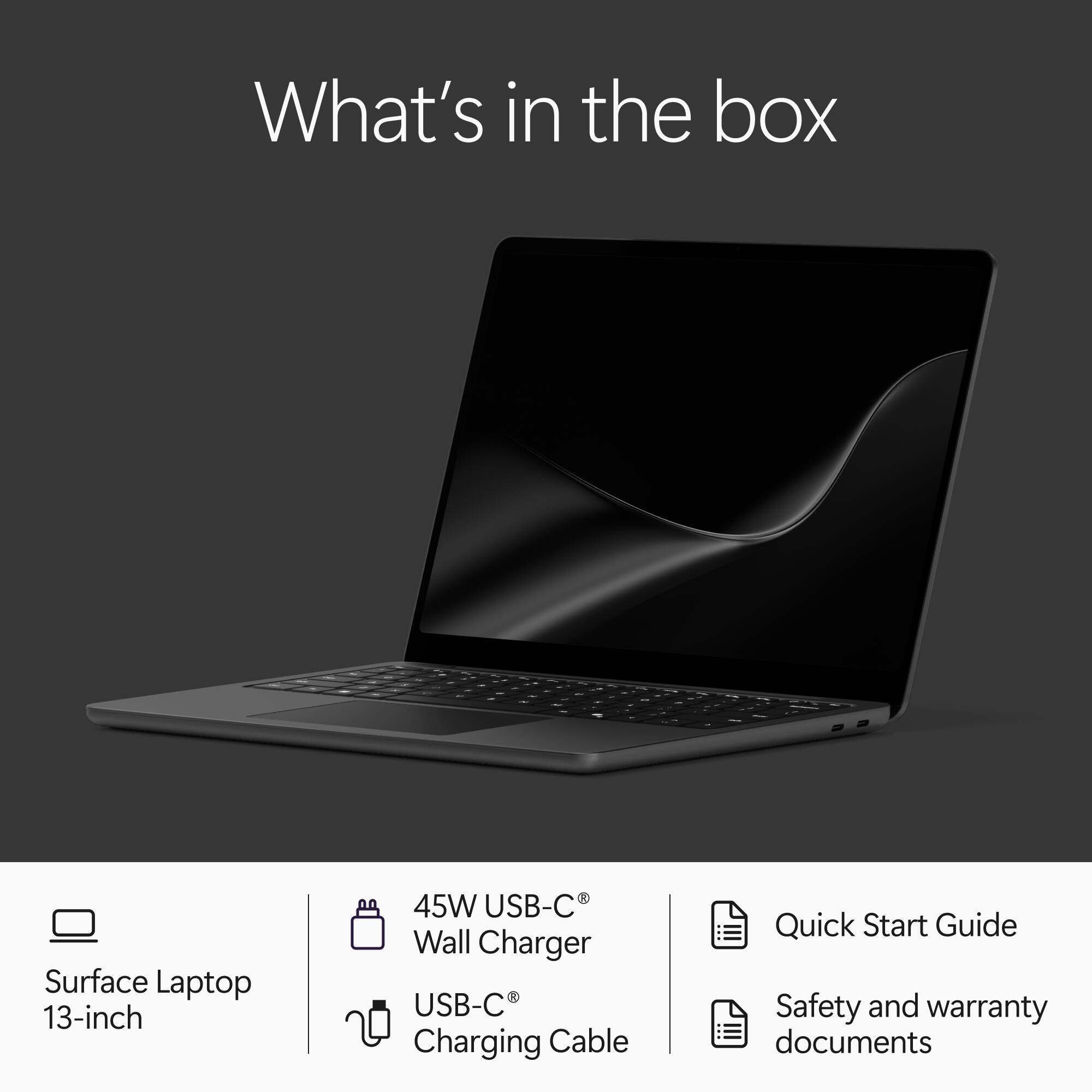 What's in the box

- Surface Laptop 13-inch
- 45W USB-C Wall Charger
- USB-C Charging Cable
- Quick Start Guide
- Safety and warranty documents