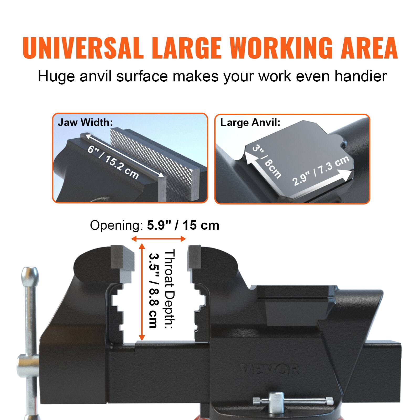 UNIVERSAL LARGE WORKING AREA  
Huge anvil surface makes your work even handier  

Jaw Width: 6" / 15.2 cm  

Large Anvil: 3" / 8cm 2.9" / 7.3 cm  

Opening: 5.9" / 15 cm  

Throat Depth: 3.5" / 8.8 cm  

VEVOR