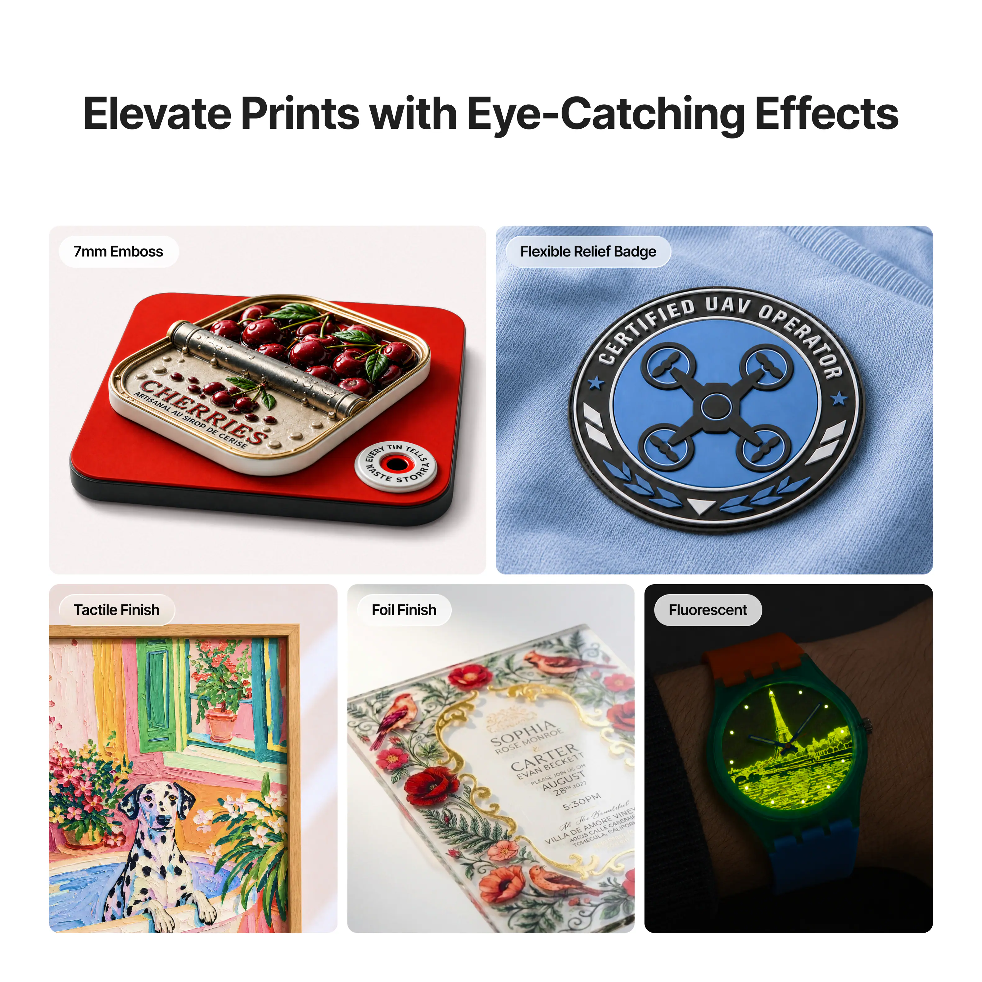 Elevate Prints with Eye-Catching Effects

7mm Emboss: CHERRIES ARTISANAL AU SIROP DE CERISE

Flexible Relief Badge: UAV CERTIFIED OPERATOR

Tactile Finish

Foil Finish

Fluorescent

SOPHIA ROSE MONROE CARTER EVAN PLAKE AUGUST BECKET 10% 28th 2023 5:30PM

Brantiful VINET R AMORE DE CALIFOR VILLA TOHECULA
