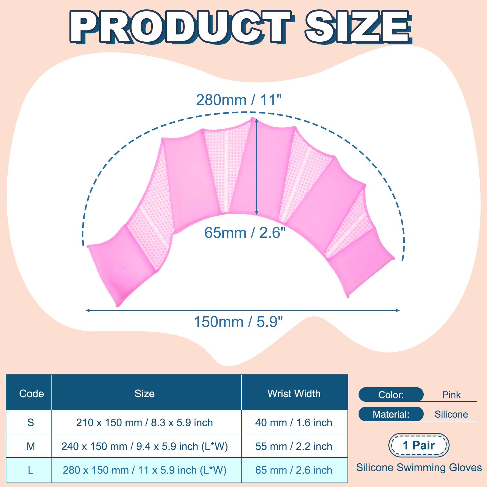 PRODUCT SIZE

280mm / 11"  
65mm / 2.6"  
150mm / 5.9"  

Code | Size | Wrist Width  
---|---|---  
S | 210 x 150 mm / 8.3 x 5.9 inch | 40 mm / 1.6 inch  
M | 240 x 150 mm / 9.4 x 5.9 inch (L*W) | 55 mm / 2.2 inch  
L | 280 x 150 mm / 11 x 5.9 inch (L*W) | 65 mm / 2.6 inch  

Color: Pink  
Material: Silicone  
1 Pair  
Silicone Swimming Gloves