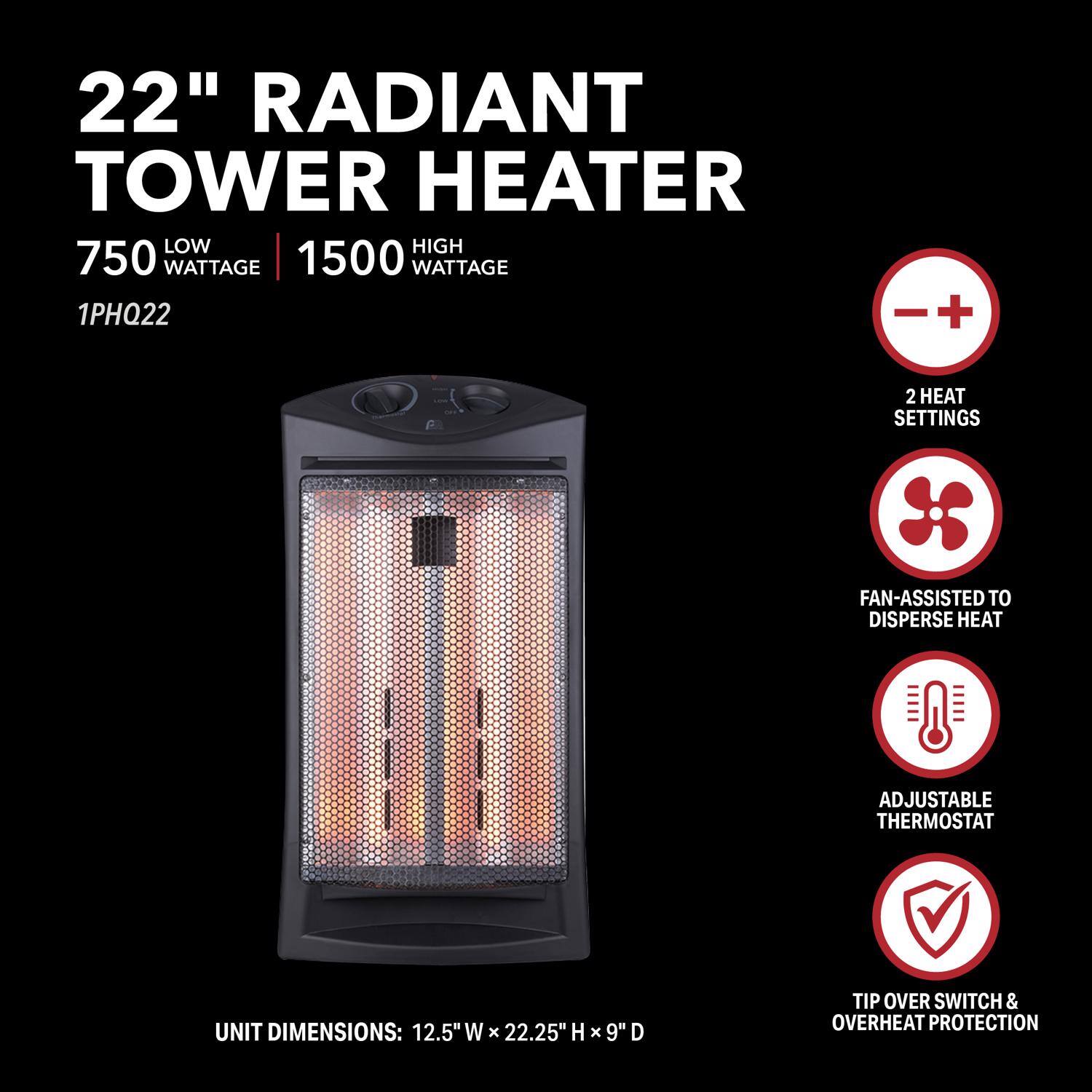 22" Radiant Tower Heater

750 Low Wattage | 1500 High Wattage

1PHQ22

Unit Dimensions: 12.5" W x 22.25" H x 9" D

- 2 Heat Settings
- Fan-Assisted to Disperse Heat
- Adjustable Thermostat
- Tip Over Switch & Overheat Protection